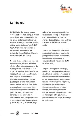 Organização:Conteúdo:
Lombalgia é a dor local na coluna
lombar, podendo ir até o ângulo inferior
da escápula. A lombociatalgia é a dor
na coluna lombar que irradia para o
membro inferior (MI), atingindo regiões
distais, abaixo do joelho (McKENZIE,
1997). O principal mecanismo é a
espondilose, degeneração da
articulação zigoapofisária e disfunções
musculares (MAGEE, 2010).
No caso da espondilose, seu auge é a
hérnia de disco, em seus diferentes
níveis: 1. Protrusão, deslocamento do
núcleo pulposo para dentro do anel
fibroso; 2. Prolapso, deslocamento do
núcleo pulposo para o canal medular
sem a ruptura do anel fibroso; 3.
Extrusão, deslocamento do núcleo
pulposo para o canal medular com
ruptura do anel fibroso; 4. Sequestro,
cicatrização de fragmento do disco
intervertebral dentro do canal medular
(SALTER, 2001). Por muito tempo
acreditou-se que a redução do
deslocamento do núcleo pulposo era a
chave do tratamento para as hérnias
(McKENZIE, 1997), no entanto, hoje
sabe-se que o mecanismo está mais
relacionado a alterações de pontos de
maior sensibilidade dolorosa e a
melhora da estabilização lombopélvica
e do core (STANDAERT; HERRING,
2007).
Além da dor, a lombalgia pode estar
associada à limitação de movimento,
principalmente flexão e flexão lateral,
crepitações e possibilidade de
comprometimento neurológico de MI
(MAGEE, 2010).
Tal qual a avaliação da cervicalgia,
Magee (2010) sugere pontos de maior
relevância no histórico, em especial o
mecanismo associado ao surgimento
da dor, sua severidade, as atividades
laborais e recreativas que ele pratica,
movimentos que aumentam ou
diminuem os sintomas, se há dor
bilateral, dificuldade para dormir,
evacuar ou urinar. Na observação, deve
se atentar para o biótipo, marcha,
postura assentada e em pé e presença
de assimetrias.
Lombalgia
 