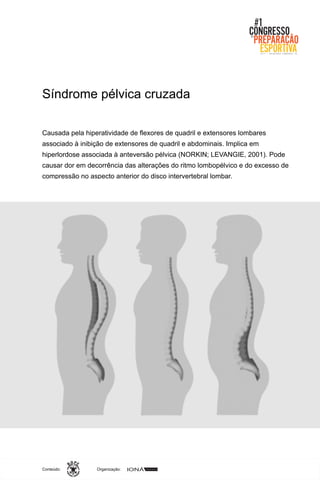 Organização:Conteúdo:
Causada pela hiperatividade de flexores de quadril e extensores lombares
associado à inibição de extensores de quadril e abdominais. Implica em
hiperlordose associada à anteversão pélvica (NORKIN; LEVANGIE, 2001). Pode
causar dor em decorrência das alterações do ritmo lombopélvico e do excesso de
compressão no aspecto anterior do disco intervertebral lombar.
Síndrome pélvica cruzada
 