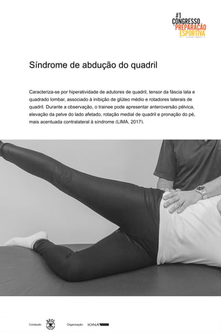 Organização:Conteúdo:
Caracteriza-se por hiperatividade de adutores de quadril, tensor da fáscia lata e
quadrado lombar, associado à inibição de glúteo médio e rotadores laterais de
quadril. Durante a observação, o trainee pode apresentar anteroversão pélvica,
elevação da pelve do lado afetado, rotação medial de quadril e pronação do pé,
mais acentuada contralateral à síndrome (LIMA, 2017).
Síndrome de abdução do quadril
 