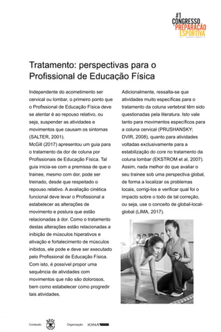 Organização:Conteúdo:
Tratamento: perspectivas para o
Profissional de Educação Física
Independente do acometimento ser
cervical ou lombar, o primeiro ponto que
o Profissional de Educação Física deve
se atentar é ao repouso relativo, ou
seja, suspender as atividades e
movimentos que causam os sintomas
(SALTER, 2001).
McGill (2017) apresentou um guia para
o tratamento da dor de coluna por
Profissionais de Educação Física. Tal
guia inicia-se com a premissa de que o
trainee, mesmo com dor, pode ser
treinado, desde que respeitado o
repouso relativo. A avaliação cinética
funcional deve levar o Profissional a
estabelecer as alterações de
movimento e postura que estão
relacionadas à dor. Como o tratamento
destas alterações estão relacionadas a
inibição de músculos hiperativos e
ativação e fortalecimento de músculos
inibidos, ele pode e deve ser executado
pelo Profissional de Educação Física.
Com isto, é possível propor uma
sequência de atividades com
movimentos que não são dolorosos,
bem como estabelecer como progredir
tais atividades.
Adicionalmente, ressalta-se que
atividades muito específicas para o
tratamento da coluna vertebral têm sido
questionadas pela literatura. Isto vale
tanto para movimentos específicos para
a coluna cervical (PRUSHANSKY;
DVIR, 2008), quanto para atividades
voltadas exclusivamente para a
estabilização do core no tratamento da
coluna lombar (EKSTROM et al, 2007).
Assim, nada melhor do que avaliar o
seu trainee sob uma perspectiva global,
de forma a localizar os problemas
locais, corrigi-los e verificar qual foi o
impacto sobre o todo de tal correção,
ou seja, use o conceito de global-local-
global (LIMA, 2017).
 