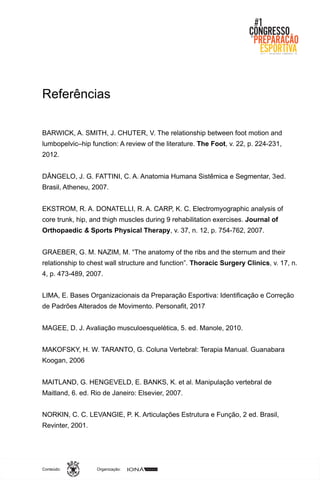 Organização:Conteúdo:
Referências
BARWICK, A. SMITH, J. CHUTER, V. The relationship between foot motion and
lumbopelvic–hip function: A review of the literature. The Foot, v. 22, p. 224-231,
2012.
DÂNGELO, J. G. FATTINI, C. A. Anatomia Humana Sistêmica e Segmentar, 3ed.
Brasil, Atheneu, 2007.
EKSTROM, R. A. DONATELLI, R. A. CARP, K. C. Electromyographic analysis of
core trunk, hip, and thigh muscles during 9 rehabilitation exercises. Journal of
Orthopaedic & Sports Physical Therapy, v. 37, n. 12, p. 754-762, 2007.
GRAEBER, G. M. NAZIM, M. “The anatomy of the ribs and the sternum and their
relationship to chest wall structure and function”. Thoracic Surgery Clinics, v. 17, n.
4, p. 473-489, 2007.
LIMA, E. Bases Organizacionais da Preparação Esportiva: Identificação e Correção
de Padrões Alterados de Movimento. Personafit, 2017
MAGEE, D. J. Avaliação musculoesquelética, 5. ed. Manole, 2010.
MAKOFSKY, H. W. TARANTO, G. Coluna Vertebral: Terapia Manual. Guanabara
Koogan, 2006
MAITLAND, G. HENGEVELD, E. BANKS, K. et al. Manipulação vertebral de
Maitland, 6. ed. Rio de Janeiro: Elsevier, 2007.
NORKIN, C. C. LEVANGIE, P. K. Articulações Estrutura e Função, 2 ed. Brasil,
Revinter, 2001.
 