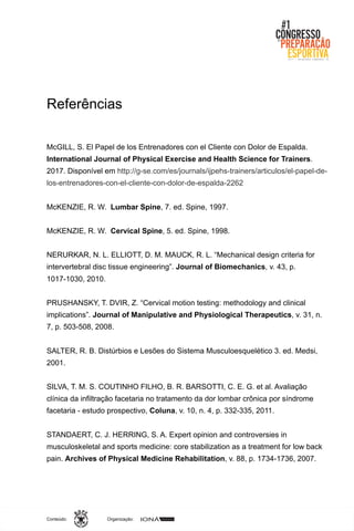Organização:Conteúdo:
Referências
McGILL, S. El Papel de los Entrenadores con el Cliente con Dolor de Espalda.
International Journal of Physical Exercise and Health Science for Trainers.
2017. Disponível em http://g-se.com/es/journals/ijpehs-trainers/articulos/el-papel-de-
los-entrenadores-con-el-cliente-con-dolor-de-espalda-2262
McKENZIE, R. W. Lumbar Spine, 7. ed. Spine, 1997.
McKENZIE, R. W. Cervical Spine, 5. ed. Spine, 1998.
NERURKAR, N. L. ELLIOTT, D. M. MAUCK, R. L. “Mechanical design criteria for
intervertebral disc tissue engineering”. Journal of Biomechanics, v. 43, p.
1017-1030, 2010.
PRUSHANSKY, T. DVIR, Z. “Cervical motion testing: methodology and clinical
implications”. Journal of Manipulative and Physiological Therapeutics, v. 31, n.
7, p. 503-508, 2008.
SALTER, R. B. Distúrbios e Lesões do Sistema Musculoesquelético 3. ed. Medsi,
2001.
SILVA, T. M. S. COUTINHO FILHO, B. R. BARSOTTI, C. E. G. et al. Avaliação
clínica da infiltração facetaria no tratamento da dor lombar crônica por síndrome
facetaria - estudo prospectivo, Coluna, v. 10, n. 4, p. 332-335, 2011.
STANDAERT, C. J. HERRING, S. A. Expert opinion and controversies in
musculoskeletal and sports medicine: core stabilization as a treatment for low back
pain. Archives of Physical Medicine Rehabilitation, v. 88, p. 1734-1736, 2007.
 