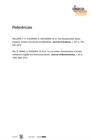 Organização:Conteúdo:
Referências
WILLARD, F. H. VLEEMING, A. SCHUENKE, M. D. The thoracolumbar fascia:
anatomy, function and clinical considerations. Journal of Anatomy, v. 221, p. 507–
536, 2012.
XIA, Q. WANG, S. KOZANEK, M. et al. “In-vivo motion characteristics of lumbar
vertebrae in sagittal and transverse planes”. Journal of Biomechanics, v. 43, p.
1905-1909, 2010.
 