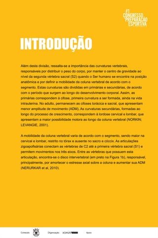Organização:Conteúdo: Apoio:
INTRODUÇÃO
Além desta divisão, ressalta-se a importância das curvaturas vertebrais,
responsáveis por distribuir o peso do corpo, por manter o centro de gravidade ao
nível da segunda vértebra sacral (S2) quando o Ser humano se encontra na posição
anatômica e por definir a mobilidade da coluna vertebral de acordo com o
segmento. Estas curvaturas são divididas em primárias e secundárias, de acordo
com o período que surgem ao longo do desenvolvimento corporal. Assim, as
primárias correspondem à cifose, primeira curvatura a ser formada, ainda na vida
intrauterina. No adulto, permanecem as cifoses torácica e sacral, que apresentam
menor amplitude de movimento (ADM). As curvaturas secundárias, formadas ao
longo do processo de crescimento, correspondem à lordose cervical e lombar, que
apresentam a maior possibilidade motora ao longo da coluna vertebral (NORKIN;
LEVANGIE, 2001).
A mobilidade da coluna vertebral varia de acordo com o segmento, sendo maior na
cervical e lombar, restrito no tórax e ausente no sacro e cóccix. As articulações
zigoapofisárias conectam as vértebras de C2 até a primeira vértebra sacral (S1) e
permitem movimentos nos três eixos. Entre as vértebras que possuem esta
articulação, encontra-se o disco intervertebral (em preto na Figura 1b), responsável,
principalmente, por amortecer o estresse axial sobre a coluna e aumentar sua ADM
(NERURKAR et al, 2010).
 