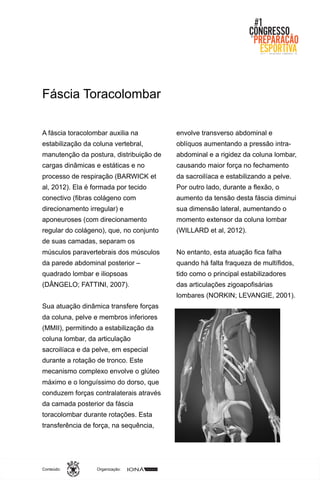 Organização:Conteúdo:
A fáscia toracolombar auxilia na
estabilização da coluna vertebral,
manutenção da postura, distribuição de
cargas dinâmicas e estáticas e no
processo de respiração (BARWICK et
al, 2012). Ela é formada por tecido
conectivo (fibras colágeno com
direcionamento irregular) e
aponeuroses (com direcionamento
regular do colágeno), que, no conjunto
de suas camadas, separam os
músculos paravertebrais dos músculos
da parede abdominal posterior –
quadrado lombar e iliopsoas
(DÂNGELO; FATTINI, 2007).
Sua atuação dinâmica transfere forças
da coluna, pelve e membros inferiores
(MMII), permitindo a estabilização da
coluna lombar, da articulação
sacroilíaca e da pelve, em especial
durante a rotação de tronco. Este
mecanismo complexo envolve o glúteo
máximo e o longuíssimo do dorso, que
conduzem forças contralaterais através
da camada posterior da fáscia
toracolombar durante rotações. Esta
transferência de força, na sequência,
envolve transverso abdominal e
oblíquos aumentando a pressão intra-
abdominal e a rigidez da coluna lombar,
causando maior força no fechamento
da sacroilíaca e estabilizando a pelve.
Por outro lado, durante a flexão, o
aumento da tensão desta fáscia diminui
sua dimensão lateral, aumentando o
momento extensor da coluna lombar
(WILLARD et al, 2012).
No entanto, esta atuação fica falha
quando há falta fraqueza de multífidos,
tido como o principal estabilizadores
das articulações zigoapofisárias
lombares (NORKIN; LEVANGIE, 2001).
Fáscia Toracolombar
 