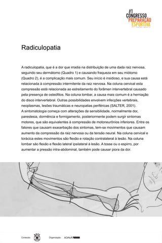 Organização:Conteúdo:
A radiculopatia, que é a dor que irradia na distribuição de uma dada raiz nervosa,
seguindo seu dermátomo (Quadro 1) e causando fraqueza em seu miótomo
(Quadro 2), é a complicação mais comum. Seu início é insidioso, e sua causa está
relacionada à compressão intermitente da raiz nervosa. Na coluna cervical esta
compressão está relacionada ao estreitamento do forâmen intervertebral causado
pela presença de osteófitos. Na coluna lombar, a causa mais comum é a herniação
do disco intervertebral. Outras possibilidades envolvem infecções vertebrais,
neoplasmas, lesões traumáticas e neuropatias periféricas (SALTER, 2001).
A sintomatologia começa com alterações de sensibilidade, normalmente dor,
parestesia, dormência e formigamento, posteriormente podem surgir sintomas
motores, que são equivalentes à compressão de motoneurônios inferiores. Entre os
fatores que causam exacerbação dos sintomas, tem-se movimentos que causam
aumento da compressão da raiz nervosa ou da tensão neural. Na coluna cervical e
torácica estes movimentos são flexão e rotação contralateral à lesão. Na coluna
lombar são flexão e flexão lateral ipsilateral à lesão. A tosse ou o espirro, por
aumentar a pressão intra-abdominal, também pode causar piora da dor.
Radiculopatia
 