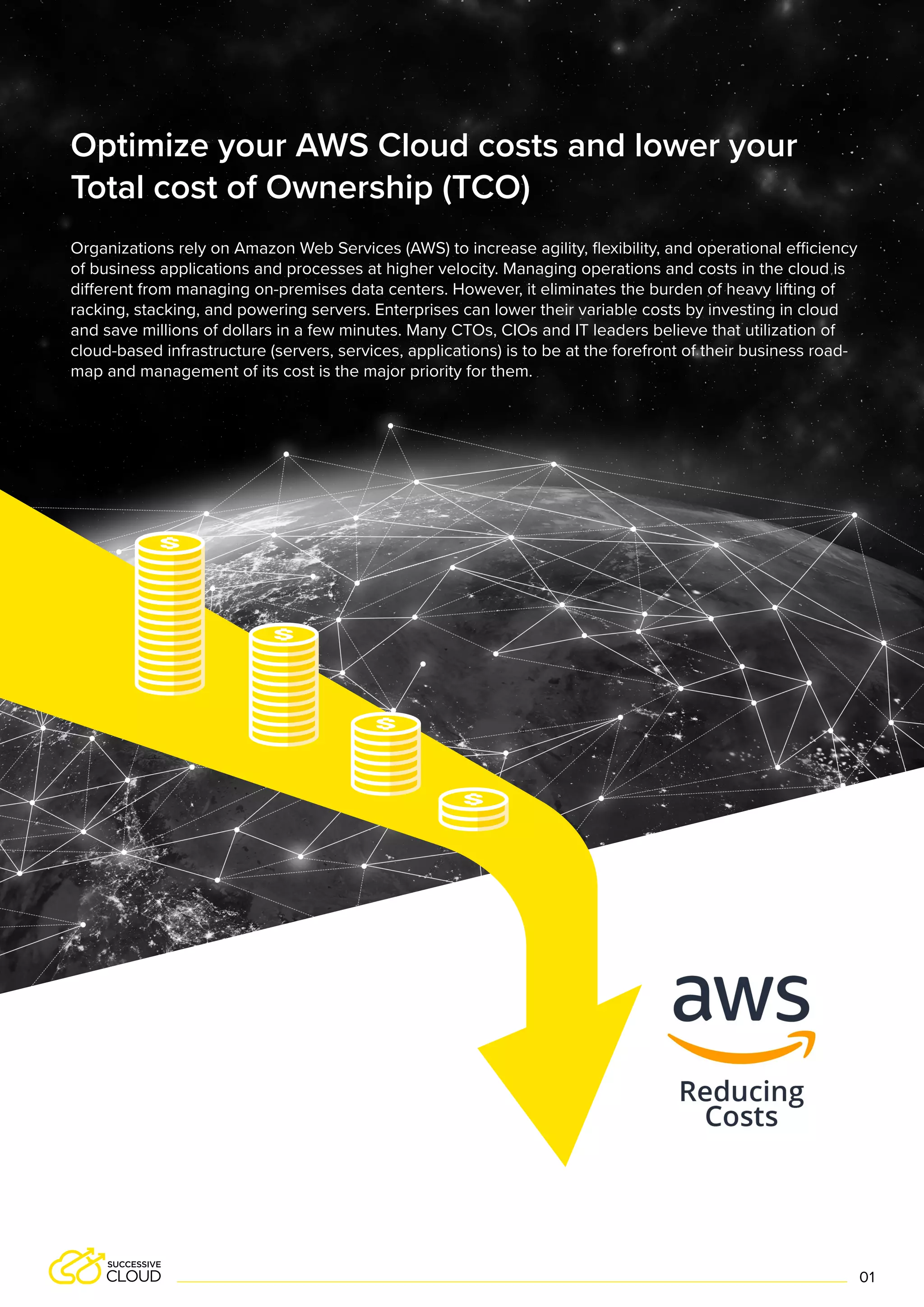 Organizations rely on Amazon Web Services (AWS) to increase agility, flexibility, and operational efficiency
of business applications and processes at higher velocity. Managing operations and costs in the cloud is
different from managing on-premises data centers. However, it eliminates the burden of heavy lifting of
racking, stacking, and powering servers. Enterprises can lower their variable costs by investing in cloud
and save millions of dollars in a few minutes. Many CTOs, CIOs and IT leaders believe that utilization of
cloud-based infrastructure (servers, services, applications) is to be at the forefront of their business road-
map and management of its cost is the major priority for them.
Optimize your AWS Cloud costs and lower your
Total cost of Ownership (TCO)
01
 