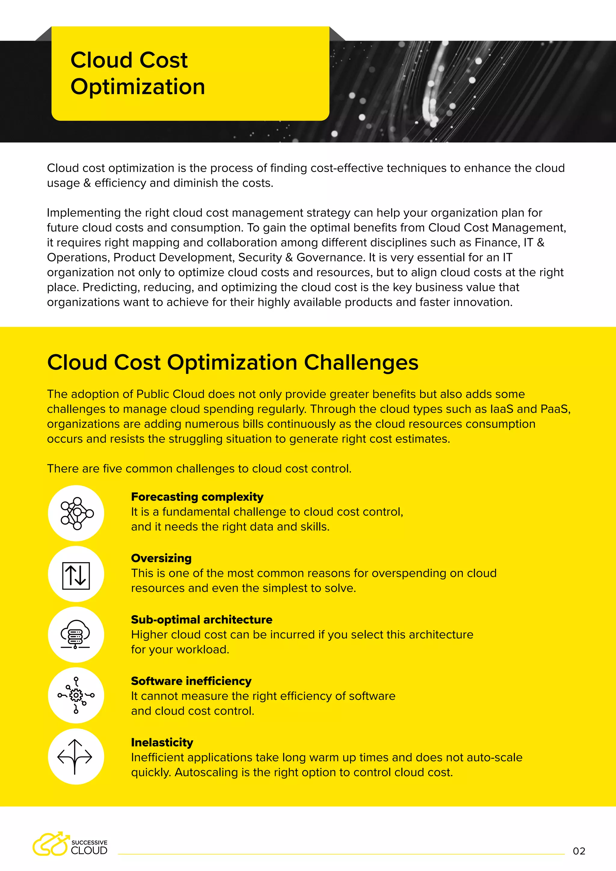 Cloud Cost Optimization Challenges
Forecasting complexity
It is a fundamental challenge to cloud cost control,
and it needs the right data and skills.
Oversizing
This is one of the most common reasons for overspending on cloud
resources and even the simplest to solve.
Sub-optimal architecture
Higher cloud cost can be incurred if you select this architecture
for your workload.
Software inefficiency
It cannot measure the right efficiency of software
and cloud cost control.
Inelasticity
Inefficient applications take long warm up times and does not auto-scale
quickly. Autoscaling is the right option to control cloud cost.
The adoption of Public Cloud does not only provide greater benefits but also adds some
challenges to manage cloud spending regularly. Through the cloud types such as IaaS and PaaS,
organizations are adding numerous bills continuously as the cloud resources consumption
occurs and resists the struggling situation to generate right cost estimates.
There are five common challenges to cloud cost control.
Cloud cost optimization is the process of finding cost-effective techniques to enhance the cloud
usage & efficiency and diminish the costs.
Implementing the right cloud cost management strategy can help your organization plan for
future cloud costs and consumption. To gain the optimal benefits from Cloud Cost Management,
it requires right mapping and collaboration among different disciplines such as Finance, IT &
Operations, Product Development, Security & Governance. It is very essential for an IT
organization not only to optimize cloud costs and resources, but to align cloud costs at the right
place. Predicting, reducing, and optimizing the cloud cost is the key business value that
organizations want to achieve for their highly available products and faster innovation.
Cloud Cost
Optimization
02
 