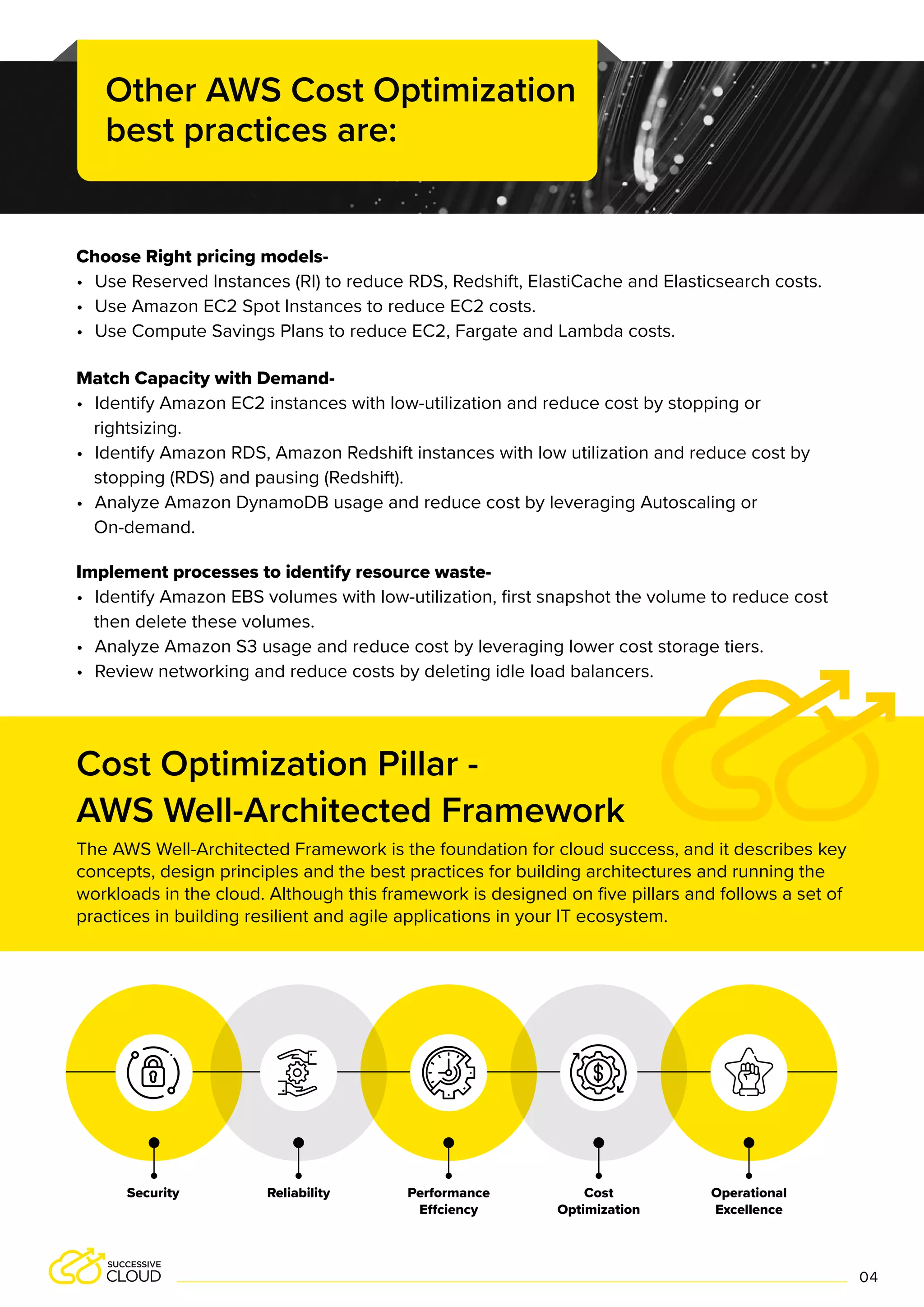 Choose Right pricing models-
• Use Reserved Instances (RI) to reduce RDS, Redshift, ElastiCache and Elasticsearch costs.
• Use Amazon EC2 Spot Instances to reduce EC2 costs.
• Use Compute Savings Plans to reduce EC2, Fargate and Lambda costs.
Match Capacity with Demand-
• Identify Amazon EC2 instances with low-utilization and reduce cost by stopping or
rightsizing.
• Identify Amazon RDS, Amazon Redshift instances with low utilization and reduce cost by
stopping (RDS) and pausing (Redshift).
• Analyze Amazon DynamoDB usage and reduce cost by leveraging Autoscaling or
On-demand.
Implement processes to identify resource waste-
• Identify Amazon EBS volumes with low-utilization, first snapshot the volume to reduce cost
then delete these volumes.
• Analyze Amazon S3 usage and reduce cost by leveraging lower cost storage tiers.
• Review networking and reduce costs by deleting idle load balancers.
Cost Optimization Pillar -
AWS Well-Architected Framework
Other AWS Cost Optimization
best practices are:
Performance
Effciency
Cost
Optimization
Reliability Operational
Excellence
Security
04
The AWS Well-Architected Framework is the foundation for cloud success, and it describes key
concepts, design principles and the best practices for building architectures and running the
workloads in the cloud. Although this framework is designed on five pillars and follows a set of
practices in building resilient and agile applications in your IT ecosystem.
 