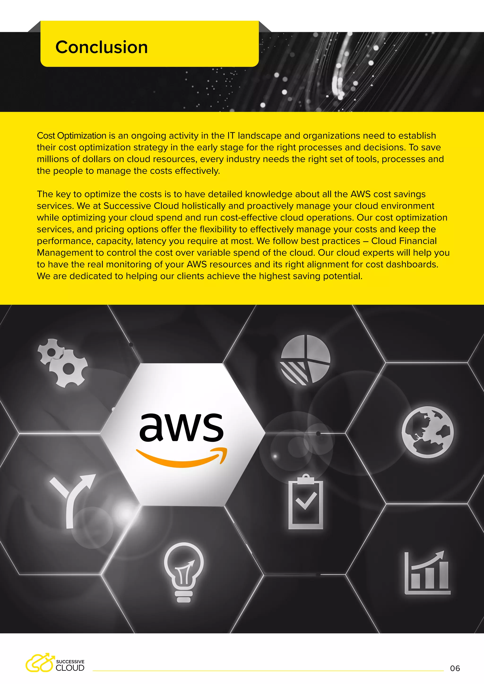 Cost Optimization is an ongoing activity in the IT landscape and organizations need to establish
their cost optimization strategy in the early stage for the right processes and decisions. To save
millions of dollars on cloud resources, every industry needs the right set of tools, processes and
the people to manage the costs effectively.
The key to optimize the costs is to have detailed knowledge about all the AWS cost savings
services. We at Successive Cloud holistically and proactively manage your cloud environment
while optimizing your cloud spend and run cost-effective cloud operations. Our cost optimization
services, and pricing options offer the flexibility to effectively manage your costs and keep the
performance, capacity, latency you require at most. We follow best practices – Cloud Financial
Management to control the cost over variable spend of the cloud. Our cloud experts will help you
to have the real monitoring of your AWS resources and its right alignment for cost dashboards.
We are dedicated to helping our clients achieve the highest saving potential.
Conclusion
06
 