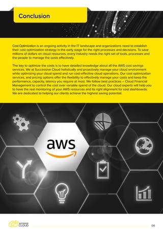 Cost Optimization is an ongoing activity in the IT landscape and organizations need to establish
their cost optimization strategy in the early stage for the right processes and decisions. To save
millions of dollars on cloud resources, every industry needs the right set of tools, processes and
the people to manage the costs effectively.
The key to optimize the costs is to have detailed knowledge about all the AWS cost savings
services. We at Successive Cloud holistically and proactively manage your cloud environment
while optimizing your cloud spend and run cost-effective cloud operations. Our cost optimization
services, and pricing options offer the flexibility to effectively manage your costs and keep the
performance, capacity, latency you require at most. We follow best practices – Cloud Financial
Management to control the cost over variable spend of the cloud. Our cloud experts will help you
to have the real monitoring of your AWS resources and its right alignment for cost dashboards.
We are dedicated to helping our clients achieve the highest saving potential.
Conclusion
06
 
