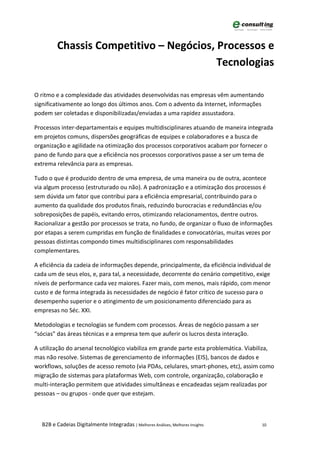 Chassis Competitivo – Negócios, Processos e
                                         Tecnologias

O ritmo e a complexidade das atividades desenvolvidas nas empresas vêm aumentando
significativamente ao longo dos últimos anos. Com o advento da Internet, informações
podem ser coletadas e disponibilizadas/enviadas a uma rapidez assustadora.

Processos inter-departamentais e equipes multidisciplinares atuando de maneira integrada
em projetos comuns, dispersões geográficas de equipes e colaboradores e a busca de
organização e agilidade na otimização dos processos corporativos acabam por fornecer o
pano de fundo para que a eficiência nos processos corporativos passe a ser um tema de
extrema relevância para as empresas.

Tudo o que é produzido dentro de uma empresa, de uma maneira ou de outra, acontece
via algum processo (estruturado ou não). A padronização e a otimização dos processos é
sem dúvida um fator que contribui para a eficiência empresarial, contribuindo para o
aumento da qualidade dos produtos finais, reduzindo burocracias e redundâncias e/ou
sobreposições de papéis, evitando erros, otimizando relacionamentos, dentre outros.
Racionalizar a gestão por processos se trata, no fundo, de organizar o fluxo de informações
por etapas a serem cumpridas em função de finalidades e convocatórias, muitas vezes por
pessoas distintas compondo times multidisciplinares com responsabilidades
complementares.

A eficiência da cadeia de informações depende, principalmente, da eficiência individual de
cada um de seus elos, e, para tal, a necessidade, decorrente do cenário competitivo, exige
níveis de performance cada vez maiores. Fazer mais, com menos, mais rápido, com menor
custo e de forma integrada às necessidades de negócio é fator crítico de sucesso para o
desempenho superior e o atingimento de um posicionamento diferenciado para as
empresas no Séc. XXI.

Metodologias e tecnologias se fundem com processos. Áreas de negócio passam a ser
“sócias” das áreas técnicas e a empresa tem que auferir os lucros desta interação.

A utilização do arsenal tecnológico viabiliza em grande parte esta problemática. Viabiliza,
mas não resolve. Sistemas de gerenciamento de informações (EIS), bancos de dados e
workflows, soluções de acesso remoto (via PDAs, celulares, smart-phones, etc), assim como
migração de sistemas para plataformas Web, com controle, organização, colaboração e
multi-interação permitem que atividades simultâneas e encadeadas sejam realizadas por
pessoas – ou grupos - onde quer que estejam.



  B2B e Cadeias Digitalmente Integradas | Melhores Análises, Melhores Insights        10
 