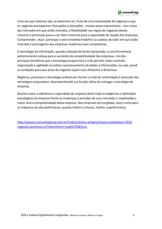 Uma vez que sistemas são, ou deveriam ser, fruto de uma necessidade de negócios e que
os negócios acompanham flutuações e alterações - muitas vezes imprevisíveis - nos rumos
dos mercados em que estão inseridos, a flexibilidade nas regras de negócios destes
sistemas e processos passa a ser fator essencial para a capacidade de reação das empresas.
Compreender, atuar, participar e até remodelar/redefinir as cadeias de valor em que estão
inseridas é prerrogativa das empresas modernas mais competitivas.

A tecnologia da informação, quando utilizada de forma apropriada, é uma ferramenta
extremamente valiosa para o aumento da competitividade das empresas. Um dos
principais benefícios que a tecnologia proporciona é a de permitir maior controle,
organização e agilidade na coleta e processamento de dados e informações, ou seja, provê
as condições para que áreas de negócios sejam mais eficientes e dinâmicas.

Negócios, processos e tecnologia acabam por formar o tripé de sustentação e execução das
estratégias corporativas, desempenhando sua função tática de entregar a estratégia da
empresa.

Quanto maior a aderência e capacidade de resposta deste tripé às exigências e definições
estratégicas da empresa frente às mudanças e pressões de seus mercados e stakeholders,
maior será a competitividade desta empresa. Nas empresas da era global, assim como para
as máquinas de alta peformance, quanto melhor o chassis, melhor a performance.



http://www.e-consultingcorp.com.br/midia/ultimos-artigos/chassis-competitivo-2013-
negocios-processos-e/?searchterm=neg%C3%B3cios




  B2B e Cadeias Digitalmente Integradas | Melhores Análises, Melhores Insights       11
 