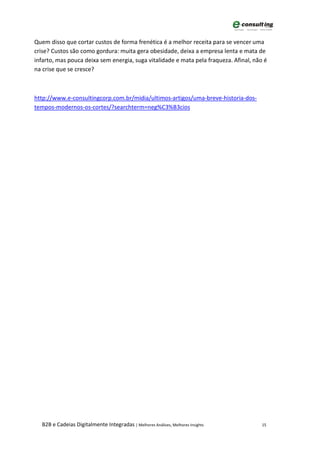 Quem disso que cortar custos de forma frenética é a melhor receita para se vencer uma
crise? Custos são como gordura: muita gera obesidade, deixa a empresa lenta e mata de
infarto, mas pouca deixa sem energia, suga vitalidade e mata pela fraqueza. Afinal, não é
na crise que se cresce?



http://www.e-consultingcorp.com.br/midia/ultimos-artigos/uma-breve-historia-dos-
tempos-modernos-os-cortes/?searchterm=neg%C3%B3cios




  B2B e Cadeias Digitalmente Integradas | Melhores Análises, Melhores Insights         15
 