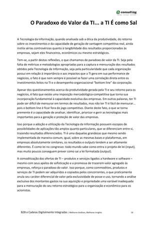 O Paradoxo do Valor da TI... a TI É como Sal

A Tecnologia da Informação, quando analisada sob a ótica da produtividade, do retorno
sobre os investimentos e da capacidade de geração de vantagem competitiva real, ainda
instila sérias controvérsias quanto à tangibilidade dos resultados proporcionados às
empresas, sejam eles financeiros, econômicos ou mesmo estratégicos.

Tem-se, a partir destas reflexões, o que chamamos de paradoxo de valor da TI. Seja pela
falta de métricas e metodologias apropriadas para a captura e mensuração dos resultados
obtidos pela Tecnologia da Informação, seja pela particularidade que cada organização
possui em relação à importância e aos impactos que a TI gera em sua performance de
negócios, o fato é que nem sempre é possível se fazer uma correlação direta entre os
investimentos feitos na TI e o desempenho organizacional “bottom line” da corporação.

Apesar dos questionamentos acerca da produtividade gerada pela TI e seu retorno para os
negócios, é fato que existe uma imposição mercadológica-competitiva que torna sua
incorporação fundamental à capacidade evolutiva das empresas. Em outras palavras, ter TI
pode ser difícil de mensurar em termos de resultados, mas não ter TI é fácil de mensurar...
pois o bottom line é ficar fora do jogo competitivo. Diante deste fato, o que se torna
premente é a capacidade de analisar, identificar, priorizar e gerir as tecnologias mais
importantes para a geração e proteção de valor das empresas.

Isso porque a adoção e utilização da Tecnologia da Informação possuem escopos de
possibilidades de aplicações tão amplos quanto particulares, que se diferenciam entre si,
trazendo resultados diferenciados. TI é uma daquelas grandezas que mesmo sendo
implementada de maneira comum, igual, sobre as mesmas bases e plataformas, em
empresas absolutamente similares, os resultados e outputs tendem a ser altamente
diferentes. É como lei no congresso: todo mundo sabe como entra o projeto de lei (input),
mas muito poucos conseguem prever como sai a lei formatada (output).

A comoditização das ofertas de TI – produtos e serviços ligados a hardware e software –
mesmo com seus apelos de sofisticação e a promessa de trazerem valor agregado às
empresas, reforça o paradoxo do valor. Isso porque, como commodities, produtos e
serviços de TI podem ser adquiridos e copiados pelos concorrentes, o que praticamente
anula seu caráter diferencial de valor pela exclusividade de posse e uso, tornando a análise
exclusiva dos montantes gastos na sua aquisição e propriedade uma variável inadequada
para a mensuração do seu retorno estratégico para a organização e econômico para os
acionistas.




  B2B e Cadeias Digitalmente Integradas | Melhores Análises, Melhores Insights          16
 