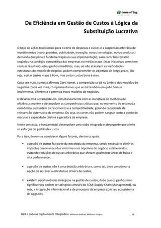 Da Eficiência em Gestão de Custos à Lógica da
                              Substituição Lucrativa

O bojo de ações tradicionais para o corte de despesas e custos e a suspensão arbitrária de
investimentos (novos projetos, publicidade, inovação, novas tecnologias, novos produtos)
demanda disciplina e fundamentação na sua implementação; caso contrário restarão
seqüelas na condição competitiva das empresas no médio prazo. Estas iniciativas permitem
realizar resultados e/ou ganhos imediatos, mas, ao não atacarem as ineficiências
estruturais do modelo de negócio, podem comprometer os objetivos de longo prazo. Ou
seja, cortar custos maus é bom, mas cortar custos bons é mau.

Cada vez mais, como já afirmou Gary Hamel, a competição se dá no âmbito dos modelos de
negócios. Cada vez mais, complementamos que se dá também em quão bem se
implementa, diferencia e gerencia esses modelos de negócios.

O desafio está justamente em, simultaneamente com as iniciativas de melhoria de
eficiência, manter e desenvolver as competências críticas que, no momento de retomada
econômica, sustentem o crescimento e a competitividade, gerando capacidade de
reinvenção sistemática da empresa. Ou seja, os cortes não podem sangrar tanto a ponto de
macular a capacidade criativa e geradora da empresa.

Neste contexto, é fundamental desenvolver uma visão integrada e abrangente que alinhe
os esforços de gestão de custos.

Para isso, devem-se considerar alguns fatores, dentre os quais:

      a gestão de custos faz parte da estratégia da empresa, sendo necessário aferir os
       impactos decorrentes das iniciativas nos objetivos de negócio estabelecidos,
       evitando reduções de custos arbitrárias que afetam igualmente áreas de baixa e
       alta performance,

      a gestão de custos não é uma decisão arbitrária e, como tal, deve considerar a
       opção de se rever a estrutura e drivers de custos,

      existem oportunidades sinérgicas na gestão de custos, dado que os ganhos mais
       significativos podem ser atingidos através do SCM (Supply Chain Management), ou
       seja, a integração informacional e de processos da empresa com seu ecossistema
       de negócios,




  B2B e Cadeias Digitalmente Integradas | Melhores Análises, Melhores Insights          18
 