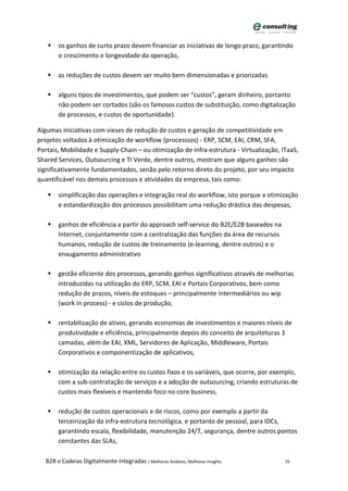     os ganhos de curto prazo devem financiar as iniciativas de longo prazo, garantindo
        o crescimento e longevidade da operação,

       as reduções de custos devem ser muito bem dimensionadas e priorizadas

       alguns tipos de investimentos, que podem ser “custos”, geram dinheiro, portanto
        não podem ser cortados (são os famosos custos de substituição, como digitalização
        de processos, e custos de oportunidade).

Algumas iniciativas com vieses de redução de custos e geração de competitividade em
projetos voltados à otimização de workflow (processsos) - ERP, SCM, EAI, CRM, SFA,
Portais, Mobilidade e Supply-Chain – ou otimização de infra-estrutura - Virtualização, ITaaS,
Shared Services, Outsourcing e TI Verde, dentre outros, mostram que alguns ganhos são
significativamente fundamentados, senão pelo retorno direto do projeto, por seu impacto
quantificável nos demais processos e atividades da empresa, tais como:

       simplificação das operações e integração real do workflow, isto porque a otimização
        e estandardização dos processos possibilitam uma redução drástica das despesas,

       ganhos de eficiência a partir do approach self-service do B2E/E2B baseados na
        Internet, conjuntamente com a centralização das funções da área de recursos
        humanos, redução de custos de treinamento (e-learning, dentre outros) e o
        enxugamento administrativo

       gestão eficiente dos processos, gerando ganhos significativos através de melhorias
        introduzidas na utilização do ERP, SCM, EAI e Portais Corporativos, bem como
        redução de prazos, níveis de estoques – principalmente intermediários ou wip
        (work in process) - e ciclos de produção,

       rentabilização de ativos, gerando economias de investimentos e maiores níveis de
        produtividade e eficiência, principalmente depois do conceito de arquiteturas 3
        camadas, além de EAI, XML, Servidores de Aplicação, Middleware, Portais
        Corporativos e componentização de aplicativos,

       otimização da relação entre os custos fixos e os variáveis, que ocorre, por exemplo,
        com a sub-contratação de serviços e a adoção de outsourcing, criando estruturas de
        custos mais flexíveis e mantendo foco no core business,

       redução de custos operacionais e de riscos, como por exemplo a partir da
        terceirização da infra-estrutura tecnológica, e portanto de pessoal, para IDCs,
        garantindo escala, flexibilidade, manutenção 24/7, segurança, dentre outros pontos
        constantes das SLAs,

   B2B e Cadeias Digitalmente Integradas | Melhores Análises, Melhores Insights         19
 