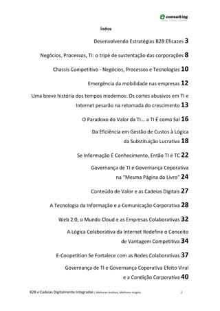 Índice

                                           Desenvolvendo Estratégias B2B Eficazes 3

       Negócios, Processos, TI: o tripé de sustentação das corporações 8

                Chassis Competitivo - Negócios, Processos e Tecnologias 10

                                       Emergência da mobilidade nas empresas 12

 Uma breve história dos tempos modernos: Os cortes abusivos em TI e
                               Internet pesarão na retomada do crescimento 13

                                   O Paradoxo do Valor da TI... a TI É como Sal 16

                                          Da Eficiência em Gestão de Custos à Lógica
                                                                da Substituição Lucrativa 18

                                Se Informação É Conhecimento, Então TI é TC 22

                                         Governança de TI e Governança Coporativa
                                                           na “Mesma Página do Livro” 24

                                         Conteúdo de Valor e as Cadeias Digitais 27

             A Tecnologia da Informação e a Comunicação Corporativa 28

                   Web 2.0, o Mundo Cloud e as Empresas Colaborativas 32

                         A Lógica Colaborativa da Internet Redefine o Conceito
                                                              de Vantagem Competitiva 34

                  E-Coopetition Se Fortalece com as Redes Colaborativas 37

                        Governança de TI e Governança Coporativa Efeito Viral
                                                               e a Condição Corporativa 40

B2B e Cadeias Digitalmente Integradas | Melhores Análises, Melhores Insights            2
 