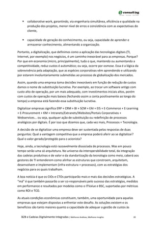    collaborative work, garantindo, via engenharia simultânea, eficiência e qualidade na
       produção dos projetos, menor nível de erros e consistência com as expectativas do
       cliente,

      capacidade de geração do conhecimento, ou seja, capacidade de aprender e
       armazenar conhecimento, alimentando a organização.

Portanto, a digitalização, que definimos como a aplicação das tecnologias digitais (TI,
Internet, por exemplo) nos negócios, é um caminho inexorável para as empresas. Porque?
Por que em economia (micro, principalmente), tudo o que, mantendo ou aumentando a
competitividade, reduz custos é automático; ou seja, ocorre por osmose. Essa é a lógica da
sobrevivência pela adaptação, que as espécies corporativas vêm aprendendo e utilizando
por estarem involuntariamente submetidas ao processo de globalização dos mercados.

Assim, quando uma empresa toma decisões inexoráveis em função de redução de custos
damos o nome de substituição lucrativa. Por exemplo, ao trocar um software antigo com
custo alto de operação, por um mais adequado, com investimentos iniciais altos, porém
com custos de operação mais baixos (fechando assim a conta positivamente ao longo do
tempo) a empresa está fazendo essa substituição lucrativa.

Digitalizar empresas significa ERP + CRM + BI + SCM + EAI + EIS + E-Commerce + E-Learning
+ E-Procurement + KM + Intranets/Extranets/Websites/Portais Corporativos +
Webservices... ou seja, qualquer ação de substituição ou redefinição de processos
analógicos por digitais. É por isso que dizemos que, cada vez mais, Processos = Tecnologia.

A decisão de se digitalizar uma empresa deve ser sustentada pelas respostas de duas
perguntas: Qual a vantagem competitiva que a empresa poderá aferir ao se digitalizar?
Qual o valor gerado/protegido para o acionista?

Hoje, ainda, a tecnologia está razoavelmente dissociada de processos. Mas em pouco
tempo serão uma só arquitetura. No universo da interoperabilidade total, da integração
das cadeias produtivas e de valor e da standartização da tecnologia como meio, caberá aos
gestores de TI entenderem como alinhar as estruturas que constroem, arquitetam,
desenvolvem e implementam (infra-estrutura + processos), com as estratégias dos
negócios para os quais trabalham.

A boa notícia é que os CIOs e CTOs participarão mais e mais das decisões estratégicas. A
“má” é que também passarão a ser co-responsáveis pelo sucesso das estratégias, medidos
em performance e resultados por modelos como o ITValue e BSC, suportadas por métricas
como ROI e TCO.

As atuais condições econômicas constituem, também, uma oportunidade para aquelas
empresas que estejam dispostas a enfrentar este desafio. As soluções existem e os
benefícios são tanto maiores quanto a capacidade de adequar a gestão de custos às

  B2B e Cadeias Digitalmente Integradas | Melhores Análises, Melhores Insights         20
 