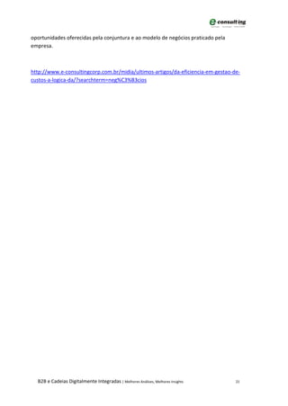 oportunidades oferecidas pela conjuntura e ao modelo de negócios praticado pela
empresa.



http://www.e-consultingcorp.com.br/midia/ultimos-artigos/da-eficiencia-em-gestao-de-
custos-a-logica-da/?searchterm=neg%C3%B3cios




  B2B e Cadeias Digitalmente Integradas | Melhores Análises, Melhores Insights    21
 