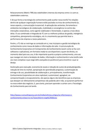 Relacionamento (Matriz TRR) dos stakeholders internos da empresa entre si e com os
stakeholders externos.

E de que forma a tecnologia do conhecimento pode auxiliar nessa tarefa? As relações
dentro de qualquer organização humana estão pautadas na troca de conhecimento (e,
nesse aspecto, a comunicação é essencial). A aplicação das vertentes, ferramentas e
ambientes tecnológicos de colaboração, mobilidade e convergência no centro das
interações corporativas, como agente viabilizador e fomentador, é apenas a mais óbvia
delas. O uso combinado e integrado da TC com as melhores práticas de gestão, inteligência
competitiva, planejamento estratégico, etc é o movimento que permite levar a
performance da empresa a novos patamares.

Porém, a TC não se restringe ao conteúdo em si, mas incorpora a gestão tecnológica do
conhecimento como massa de dados e informações de valor. A estruturação do
Conhecimento Corporativo em Componentes de Conhecimento (assim como se faz com
softwares e aplicativos), em formatos ready-to-use disponíveis a quem de direito, no
momento ideal para seu uso, é tão importante quanto o próprio conhecimento, uma vez
que navegar em meio a terabytes de dados, informação e conhecimento é uma tarefa cada
vez mais complexa e que exige skills avançados (e paciência!) para encontrar o que se
deseja.

Aceleração para execução, economia de escala e redução de custos de produção/gestão,
redução de time-to-market, apropriação do aprendizado pregresso, customização da
entrega e do uso, possibilidade de colaboração e, principalmente, transformação
Conhecimento Corporativo em ativo replicável, customizável, agregável, via
componentização e encapsulamento, são apenas alguns dos benefícios que as empresas
que desejam ser efetivamente competitivas não poderão abrir mão, se quiserem performar
na nova ordem dos negócios. E, para tanto, precisam aprender a contar com a Tecnologia
do Conhecimento para tal tarefa.



http://www.e-consultingcorp.com.br/midia/ultimos-artigos/se-informacao-e-
conhecimento-entao-ti-e-tc/?searchterm=neg%C3%B3cios




  B2B e Cadeias Digitalmente Integradas | Melhores Análises, Melhores Insights       23
 