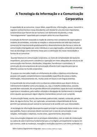 A Tecnologia da Informação e a Comunicação
                                      Corporativa

A capacidade de se comunicar, trocar idéais, experiências, informações, passar, transmitir e
registrar conhecimento e novas descobertas sem dúvida foi uma das mais importantes
características que fizeram do ser humano o ser dominante do planeta, o mais
“tecnologicamente“ capacitado para competir pelos recursos disponíveis.

A evolução do Homem associada à criação de sistemas mais complexos de organizações e
modelos de sociedades, incluindo-se relações e relacionamentos de todo tipo (inclusive
comercais) foi impulsionando gradativamente o desenvolvimento das formas e meios de
comunicação empregados por estes indivíduos e suas organizações, utilizando-se cada vez
mais da tecnologia como elemento chave para a viabilização das novas necessidades e
formas de se comunicar.

 Quando falamos em comunicação corporativa, os níveis de complexidade são bastante
respeitáveis, pois presumem a existência e operação em níveis adequados de estruturas de
comunicação mais formais, distribuídas, integradas, harmônicas e controláveis. A
construção de uma arquitetura de comunicação eficiente é pré-requisito para que se
obtenha sucesso no mundo corporativo.

 O sucesso nos mercados impõe um alinhamento de visões e objetivos entre diversas
pessoas com papéis complementares e necessidades específicas de acesso a dados,
informações, relacionamentos etc, muitas vezes em locais e com línguas distintas.

A orquestração da comunicação entre os diversos colaboradores que devem direta ou
indiretamente trabalhar como uma equipe, ou, seja, o trabalho colaborativo, consiste,
quando bem executada, de um grande diferencial competitivo, capaz de trazer resultados
superiores e inovadores, pela melhor utilização e divulgação do conhecimento e interação
entre aqueles que possuem algum objetivo momentâneo comum a ser cumprido.

A comunicação falada, escrita, documentada, padronizada, captada, comprada, gerada...
deve, de alguma forma, fluir, ser capturada, armazenada e disponibilizada de forma
permitir que pessoas possam acessá-la e processá-la de acordo com suas necessidades.

 A tecnologia da informação desempenha papel principal na viabilização deste cenário, em
que padrões, fluxos e processos devem conviver com o caos da comunicação e suas
relações, motivações e objetivos, muitas vezes, aparentemente, desconexos.

Uma comunicação integrada com os principais stakeholders, com as redes de colaboração
ou cadeia de valor é premissa fundamental para a Era Digital, principalmente na época em
que vivemos, onde as mudanças, inovações e evoluções ocorrem a um ritmo acelerado e a

  B2B e Cadeias Digitalmente Integradas | Melhores Análises, Melhores Insights         30
 