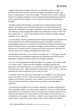 A lógica tradicional da estratégia corporativa, como disciplina, baseia-se na idéia
econômica de valor da escassez e na posse de vantagens competitivas exclusivas, que
devem ser maximizadas. A história da estratégia – oriunda do universo militar - prega que
quando uma vantagem competitiva se torna maciçamente disponibilizada (ou conhecida),
torna-se potencialmente copiável, e, com isso, deixa de ser exclusiva, deixando de ser
vantagem.

 Pela lógica tradicional da estratégia, a utilização maciça de determinada tecnologia
anularia sua vantagem. A Internet mostrou justamente o contrário e chacoalhou os
preceitos de conceituação de vantagens competitivas. Assim como o conhecimento, a Web
se beneficia do conceito de agregação evolutiva multi-colaborativa. Ou seja, na Web “The
winner takes it all”, ou… quem é mais utilizado, acessado, copiado, conhecido, replicado,
pirateado, etc tem maior valor.

 Ao commoditizar e facilitar a usabilidade de determinada tecnologia/sistema/plataforma e
torná-la disponível como ambiente transparente (serviço, embedded, cloud, etc), as
soluções digitais passaram a se transformar em fermento da estratégia corporativa, pilares
basais de desenvolvimento e construção da estratégia, mas não elementos de estratégia
particular em si. Quando e-business e business se tornaram uma coisa só, não tinha mais
sentido se pensar em e-strategy e estratégia de forma dissociada.

Na matemática colaborativa, a soma Internet + Estratégia não é = a E-Strategy. A Internet
deve estar prevista na estratégia de longo prazo das companhias, de forma transversal,
habilitadora, distribuída nos diversos pilares da estratégia corporativa.

 Cai o mito. A internetização das companhias deixa de ser um ganho, uma “virada de jogo”,
uma “tacada certeira” e passa a ser uma obrigação de estratégia, de gestão e de
governança. O investimento passa a ser compulsório e contínuo. Não se pode parar, não se
pode voltar atrás. E pior... pode-se não ganhar “quase nada de novo” com isso... a não ser a
capacidade de continuar evoluindo, o que, de fato, já é muito.

 As empresas tradicionais deverão ser organizações mais inteligentes, como organizações
propriamente ditas. Têm de ser. Rever seus chassis operacionais, suar arquitetura de
negócios, suas fronteiras corporativas e seus modelos transacionais, de comunicação e
relacionamento, incorporando a Internet nessa reconstrução, como tijolo digital, é
imperativo.

 As companhias que souberem ser mais rápidas, adaptáveis e inovadoras ao desenvolver
novas modalidades digitais e, ao mesmo tempo, souberem o momento e modelo exato do
disponibilizá-las aos seus parceiros, clientes e mercado serão as empresas capazes de tirar
vantagens mais longas de seus investimentos em internetização. Vale ressaltar que, na
perpetuidade, essas vantagens não existem... portanto, como esse processo no mercado é
sempre sazonal – justamente porque se dá em ondas na Web, aquelas que souberem


  B2B e Cadeias Digitalmente Integradas | Melhores Análises, Melhores Insights         35
 