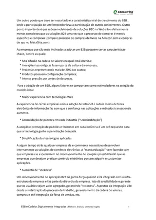 Um outro ponto que deve ser ressaltado é a característica viral de crescimento do B2B ,
onde a participação de um fornecedor leva à participação de outros concorrentes. Outro
ponto importante é que o desenvolvimento de soluções B2C na Web são relativamente
menos complexos que as soluções B2B uma vez que o processo de compras é menos
específico e complexo (compare processo de compras de livros na Amazon.com e compras
de aço no MetalSite.com).

As empresas que são mais inclinadas a adotar um B2B possuem certas características-
chave, dentre as quais:

  * Alta difusão na cadeia de valores na qual está inserida;
  * Inovações tecnológicas fazem parte da cultura da empresa;
  * Processos representando mais de 20% dos custos;
  * Produtos possuem configuração complexa;
  * Intensa pressão por cortes de despesas.

Para a adoção de um B2B, alguns fatores se comportam como estimuladores na seleção do
modelo ideal:

  * Maior experiência com tecnologias Web

A experiência de certas empresas com a adoção de Intranet e outros meios de troca
eletrônica de informação faz com que a confiança nas aplicações e métodos transacionais
aumente.

  * Consolidação de padrões em cada indústria (“Standardização”)

A adoção e promoção de padrões e formatos em cada indústria é um pré-requesito para
que a tecnologia ganhe a penetração desejada.

  * Simplificação das tecnologias aplicadas

A algum tempo atrás qualquer empresa de e-commerce necessitava desenvolver
internamente as soluções de comércio eletrônico. A “standardização” vem fazendo com
que empresas se especializem no desenvolvimento de soluções possibilitando que as
empresas que desejam praticar comércio eletrônico possam adquirir e customizar
aplicações.

  * Aumento de “stickness”

Um desenvolvimento de aplicação B2B só ganha força quando está integrado com a infra-
estrutura da empresa e faz parte do dia-a-dia da empresa. Isto dá credibilidade e garante
que os usuários vejam valor agregado, garantindo “stickness”. Aspectos da integração vão
desde a sintetização do processo de trabalho, gerenciamento da cadeia de valores,
compras e até integração da força de vendas, etc.


   B2B e Cadeias Digitalmente Integradas | Melhores Análises, Melhores Insights       4
 