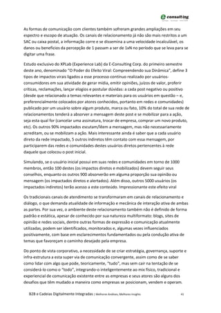 As formas de comunicação com clientes também sofreram grandes ampliações em seu
espectro e escopo de atuação. Os canais de relacionamento já não são mais restritos a um
SAC ou caixa postal, a informação corre e se dissemina a uma velocidade incalculável, os
danos ou benefícios da percepção de 1 passam a ser de 1xN no período que se leva para se
digitar uma frase.

Estudo exclusivo do XPLab (Experience Lab) da E-Consulting Corp. do primeiro semestre
deste ano, denominado “O Poder do Efeito Viral: Compreendendo sua Dinâmica”, define 3
tipos de impactos virais ligados a esse processo contínuo realizado por usuários-
consumidores em sua atividade de gerar mídia, emitir opiniões, juízos de valor, proferir
críticas, reclamações, lançar elogios e postular dúvidas: a cada post negativo ou positivo
(desde que relacionado a temas relevantes e materiais para os usuários em questão – e,
preferencialmente colocados por atores conhecidos, portanto em redes e comunidades)
publicado por um usuário sobre algum produto, marca ou fato, 10% do total de sua rede de
relacionamentos tenderá a absorver a mensagem deste post e se mobilizar para a ação,
seja esta qual for (cancelar uma assinatura, trocar de empresa, comprar um novo produto,
etc). Os outros 90% impactados escutam/lêem a mensagem, mas não necessariamente
acreditam, ou se mobilizam a ação. Mais interessante ainda é saber que a cada usuário
direto da rede impactado, 5 outros indiretos têm contato com essa mensagem, por
participarem das redes e comunidades destes usuários diretos pertencentes à rede
daquele que colocou o post inicial.

Simulando, se o usuário inicial possui em suas redes e comunidades em torno de 1000
membros, então 100 destes (os impactos diretos e mobilizados) devem seguir seus
conselhos, enquanto os outros 900 absorverão em alguma proporção sua opinião ou
mensagem (os impactados diretos e alertados). Além disso, outros 5000 usuários (os
impactados indiretos) terão acesso a este conteúdo. Impressionante este efeito viral

Os tradicionais canais de atendimento se transformaram em canais de relacionamento e
diálogo, o que demanda atualidade de informação e mecânica de interação ativa de ambas
as partes. Por sua vez, o ambiente deste relacionamento também não é definido de forma
padrão e estática, apesar de conhecido por sua natureza multiformato: blogs, sites de
opinião e redes sociais, dentre outras formas de expressão e comunicação atualmente
utilizadas, podem ser identificados, monitorados e, algumas vezes influenciados
positivamente, com base em esclarecimentos fundamentados ou pela condução ativa de
temas que favoreçam o caminho desejado pela empresa.

Do ponto de vista corporativo, a necessidade de se criar estratégia, governança, suporte e
infra-estrutura a esta super via de comunicação convergente, assim como de se saber
como lidar com algo que pode, teoricamente, “tudo”, mas sem cair na tentação de se
considerá-lo como o “todo”, integrando-o inteligentemente ao mix físico, tradicional e
experiencial de comunicação existente entre as empresas e seus atores são alguns dos
desafios que têm mudado a maneira como empresas se posicionam, vendem e operam.

  B2B e Cadeias Digitalmente Integradas | Melhores Análises, Melhores Insights         41
 
