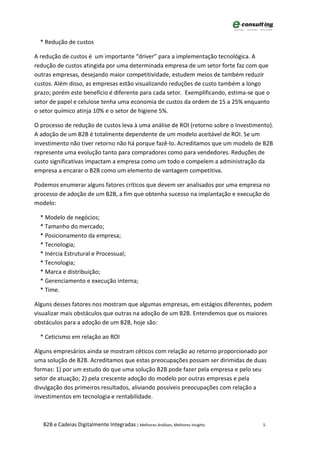 * Redução de custos

A redução de custos é um importante “driver” para a implementação tecnológica. A
redução de custos atingida por uma determinada empresa de um setor forte faz com que
outras empresas, desejando maior competitividade, estudem meios de também reduzir
custos. Além disso, as empresas estão visualizando reduções de custo também a longo
prazo; porém este benefício é diferente para cada setor. Exemplificando, estima-se que o
setor de papel e celulose tenha uma economia de custos da ordem de 15 a 25% enquanto
o setor químico atinja 10% e o setor de higiene 5%.

O processo de redução de custos leva à uma análise de ROI (retorno sobre o Investimento).
A adoção de um B2B é totalmente dependente de um modelo aceitável de ROI. Se um
investimento não tiver retorno não há porque fazê-lo. Acreditamos que um modelo de B2B
represente uma evolução tanto para compradores como para vendedores. Reduções de
custo significativas impactam a empresa como um todo e compelem a administração da
empresa a encarar o B2B como um elemento de vantagem competitiva.

Podemos enumerar alguns fatores críticos que devem ser analisados por uma empresa no
processo de adoção de um B2B, a fim que obtenha sucesso na implantação e execução do
modelo:

  * Modelo de negócios;
  * Tamanho do mercado;
  * Posicionamento da empresa;
  * Tecnologia;
  * Inércia Estrutural e Processual;
  * Tecnologia;
  * Marca e distribuição;
  * Gerenciamento e execução interna;
  * Time.

Alguns desses fatores nos mostram que algumas empresas, em estágios diferentes, podem
visualizar mais obstáculos que outras na adoção de um B2B. Entendemos que os maiores
obstáculos para a adoção de um B2B, hoje são:

  * Ceticismo em relação ao ROI

Alguns empresários ainda se mostram céticos com relação ao retorno proporcionado por
uma solução de B2B. Acreditamos que estas preocupações possam ser dirimidas de duas
formas: 1) por um estudo do que uma solução B2B pode fazer pela empresa e pelo seu
setor de atuação; 2) pela crescente adoção do modelo por outras empresas e pela
divulgação dos primeiros resultados, aliviando possíveis preocupações com relação a
investimentos em tecnologia e rentabilidade.



   B2B e Cadeias Digitalmente Integradas | Melhores Análises, Melhores Insights      5
 