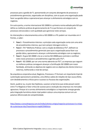 processos para a gestão de TI, apresentando um conjunto abrangente de processos e
procedimentos gerenciais, organizados em disciplinas, com os quais uma organização pode
fazer sua gestão tática e operacional para alcançar o alinhamento estratégico com os
negócios.

Em outra ponta, a norma internacional ISO 20000 é a primeira norma editada pela ISO que
define as melhores práticas de gerenciamento de TI e que fornece um conjunto de
processos estruturados e com qualidade para gerenciar estes serviços.

As intersecções e relacionamentos entre a ISO 20000 e o ITIL podem ser resumidas em 4
frentes, a saber:

      Fase 1 - Procedimentos internos: a princípio cada organização conta com uma série
       de procedimentos internos, que nem sempre interagem entre si;
      Fase 2 - ITIL® Melhores Práticas: com a criação da biblioteca ITIL®, definem-se
       processos e procedimentos gerenciais para que a organização possa fazer sua
       gestão tática, operacional e alcançar o alinhamento estratégico com os negócios;
      Fase 3 - O guia ISO 20000: cria-se a norma ISO 20000 para controlar e certificar
       estes novos processos e procedimentos sugeridos pelo ITIL®;
      Fase 4 - ISO 20000: por ser uma norma aderente ao ITIL®, as empresas que seguem
       as melhores práticas conseguem alcançar a Certificação ISO 20000 com maior
       facilidade, alinhando os objetivos de negócio com os objetivos do cliente (interno e
       externo), melhorando o nível de serviço.

Na arquitetura corporativa atual, Negócios, Processos e TI formam um importante tripé de
sustentação operacional e produtiva, uma efetiva cadeia de relações do tipo causa-efeito,
com desdobramentos críticos para o sucesso ou fracasso das organizações.

Assim, quebrar ou, na pior das hipóteses, suavizar as barreiras que ainda possam existir
entre TI e Negócios é fator crítico de sucesso para a evolução das empresas nos mercados
agressivos. Porque só o correto alinhamento estratégico e a importante sinergia gerada
pela integração harmônica deste tripé podem colocar uma empresa comum em um
patamar diferenciado de competitividade.



http://www.e-consultingcorp.com.br/midia/ultimos-artigos/negocios-processos-ti-o-tripe-
de-sustentacao-das/?searchterm=neg%C3%B3cios




   B2B e Cadeias Digitalmente Integradas | Melhores Análises, Melhores Insights        9
 