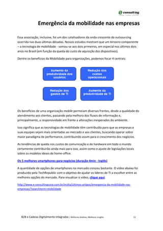 Emergência da mobilidade nas empresas

Essa associação, inclusive, foi um dos catalisadores da onda crescente de outsourcing
ocorrida nas duas últimas décadas. Nossos estudos mostram que um terceiro componente
– a tecnologia de mobilidade - somou-se aos dois primeiros, em especial nos últimos dois
anos no Brasil (em função da queda do custo de aquisição dos dispositivos).

Dentre os benefícios da Mobilidade para organizações, podemos focar 4 centrais:




Os benefícios de uma organização mobile permeiam diversas frentes, desde a qualidade do
atendimento aos clientes, passando pela melhora dos fluxos de informação e,
principalmente, a responsividade em frente a alterações inesperados do ambiente.

Isso significa que as tecnologias de mobilidade têm contribuído para que as empresas e
suas equipes sejam mais orientadas ao mercado e aos clientes, buscando operar sobre
maior paradigma de performance, contribuindo assim para o crescimento dos negócios.

As tendências de queda nos custos de comunicação e de hardware em todo o mundo
certamente contribuirão ainda mais para isso, assim como o ajuste de legislações locais
sobre os modelos ideais de home-office.

Os 5 melhores smartphones para negócios (duração 4min - Inglês)

A quantidade de opções de smartphones no mercado cresceu bastante. O vídeo abaixo foi
produzido pela TechRepublic com o objetivo de ajudar os líderes de TI a escolher entre as
melhores opções do mercado. Para visualizar o vídeo, clique aqui.

http://www.e-consultingcorp.com.br/midia/ultimos-artigos/emergencia-da-mobilidade-nas-
empresas/?searchterm=mobilidade




  B2B e Cadeias Digitalmente Integradas | Melhores Análises, Melhores Insights           12
 