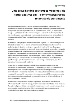 Uma breve história dos tempos modernos: Os
       cortes abusivos em TI e Internet pesarão na
                         retomada do crescimento

Em função da atual conjuntura de crise econômica, as empresas, mais do que nunca,
precisam realizar poupanças imediatas e readequações em seus fluxos de pagamentos para
assegurarem as suas margens. Mas além da gestão financeira correta, as iniciativas de
redução e gestão de custos são um imperativo para o sucesso de muitas organizações. E
isso é verdade para empresa (o todo) e para suas partes componentes, como as áreas de
negócios e operações (TI, por exemplo), independentemente do mercado, natureza e
tamanho.

A alternância entre prosperidade e crescimento nos negócios e na economia em geral (da
década de ouro dos EUA ao recente fortalecimento dos BRICs) com as diversas crises
sistêmicas globais (da bolha pontocom à exuberância irracional de Alan Greenspan,
passando pela presente crise do subprime), tem proporcionado às corporações a obrigação
de aprender a planejar em ambientes incertos e adequar estratégias, planos e orçamentos
às realidades que se apresentam, o que muitas vezes – como nos últimos meses – tem
significado cortar investimentos, postergar projetos e demitir pessoal. Isso também tem
sido verdade para os investimentos em Tecnologia da Informação, Internet e demais
plataformas que garantem a eficiência do modelo de negócios da empresa, seu chassis
operacional e sua capacidade produtiva.

O lado bom da panacéia ciclotímica dos mercados globais remete ao fato de que
certamente os investimentos sistemáticos na implementação eficaz da TI e a Internet no
bojo corporativo tem assumido um papel de importante vetor de geração de
competitividade e riquezas nos mercados, uma vez que, trazendo eficiência às cadeias de
negócios, têm conseguido proporcionar, dentre outros, a possibilidade de novos modelos
de negócios (coopetição, web-based, em redes, joint-ventures, etc) e a redução real de
custos produtivos e indiretos.

Essa eficiência alcançada pelas empresas, a partir dos investimentos em integração
informacional via TI e Internet - ou seja, investimentos na substituição dos fluxos físicos por
fluxos tecnológicos e digitais – vem se traduzindo em ganhos reais que deveriam, em tese,
ser repassados aos clientes e consumidores, gerando assim aumento de consumo
responsável e, portanto, financiamento a mais produção...




   B2B e Cadeias Digitalmente Integradas | Melhores Análises, Melhores Insights           13
 