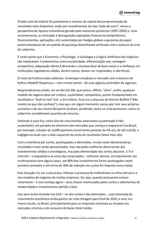 O lado ruim da história foi justamente o excesso de capital descompromissado de
resultados reais disponível, ávido por investimentos do tipo “pote de ouro”, versus a
perspectiva de riqueza instantânea gerada pelo momento pontocom (1997-2002) e, mais
recentemente, as intricadas e desreguladas operações financeiras (empréstimos,
financiamentos, aplicações, etc) sustentadas por hedges globais e garantias de papel,
potencializadoras de um padrão de gastança desenfreada verificada com o estouro da crise
do subprime.

É neste ponto que a Economia, a Psicologia, a Sociologia e a lógica Smithiana dos negócios
são implacáveis. Fundamentos como lucratividade, diferenciação real, vantagem
competitiva, adequação oferta X demanda e uma boa dose de bom-senso e a confiança em
instituições reguladoras sólidas, dentre outros, devem ser respeitados, e não foram.

O resto da história todos sabemos: Greenspan ensaboou o mercado com o estouro da
bolha e Madoff despencou – com muitos tantos - de suas egípcias pirâmides de vigarices.

Reaprenderemos então, em versão Séc XXI, que online, offline, “xline”, enfim, qualquer
modelo de negócio deve ser criativo, sustentável, competitivo, porém fundamentado em
resultados e “built to last” (ref. a Jim Collins). Esse era o discurso de Warren Buffett (“Não
invisto no que não conheço”), mas que, em algum momento, pecou por trair seus próprios
conceitos e de seu mestre Benjamin Graham, perdendo, tanto na crise pontocom, como na
subprime, consideráveis quantias de recursos.

Voltando à vaca fria, nesta fase de crescimentos alternantes (sustentado X não-
sustentado), em paralelo ao otimismo dos mercados que começa a reaparecer (no Brasil,
por exemplo, estudos de Jul/09 apontam crescimento previsto de 4% a/a, de até Jul/10), a
negligência atual com o lado esquerdo da conta de resultados falará mais alto.

Com a intentona por cortes, postergações e demissões, muitas vezes desnecessárias,
resultados irreais serão apresentados, mas não pelas melhorias decorrentes dos
investimentos sólidos e estratégicos, mas pela efemeridade dos cortes abusivos. E TI e
Internet – o esqueleto e as veias das corporações – sofreram demais, principalmente nas
multinacionais (em alguns casos, até 80% dos investimentos foram postergados neste
primeiro semestre e em torno de 30% de redução nos custos foi imposta como meta).

Esta situação irá, em curto prazo, reforçar a presença de ineficiências na infra-estrutura e
nos modelos de negócios de muitas empresas. Ou seja, quando precisarem crescer
novamente – e isso começa agora – seus chassis machucados pelos cortes e adiamentos de
modernidade e investimentos abrirão o bico.

Isso será muito verdade nos EUA – rei dos cortes e das demissões -, cuja retomada do
crescimento econômico ainda parece ser uma miragem para final de 2010, e será, em
menor escala, no Brasil, principalmente para as empresas nacionais ou focadas nos
mercados internos e de consumo de baixo ticket médio.

   B2B e Cadeias Digitalmente Integradas | Melhores Análises, Melhores Insights          14
 