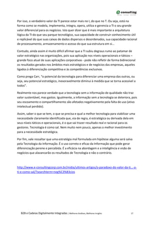 Por isso, o verdadeiro valor da TI parece estar mais no I, do que no T. Ou seja, está na
forma como se modela, implementa, integra, opera, utiliza e gerencia a TI o seu grande
valor diferencial para os negócios. Isto quer dizer que é mais importante a arquitetura
lógica da TI do que seu parque tecnológico, sua capacidade de construir conhecimento útil
e replicável do que suas caixas de dados dispersos e desordenados, sua capacidade racional
de processamento, armazenamento e acesso do que sua estrutura em si...

Contudo, ainda assim é muito difícil afirmar que a TI subiu degraus rumo ao patamar de
valor estratégico nas organizações, pois sua aplicação nos níveis operacionais e táticos –
grande foco atual de suas aplicações corporativas - pode não refletir de forma bidirecional
os resultados gerados nos âmbitos mais estratégicos e de negócios das empresas, aqueles
ligados à diferenciação competitiva e às competências exclusivas.

Como prega Carr, “o potencial da tecnologia para diferenciar uma empresa das outras, ou
seja, seu potencial estratégico, inexoravelmente diminui à medida que se torna acessível a
todos”.

Realmente nos parece verdade que a tecnologia sem a informação de qualidade não traz
valor sustentável, mas gastos. Igualmente, a informação sem a tecnologia se deteriora, pois
seu escoamento e compartilhamento são afetados negativamente pela falta de uso (ativo
intelectual perdido).

Assim, saber o que se tem, o que se precisa e qual a melhor tecnologia para viabilizar uma
necessidade claramente identificada que, via de regra, é estratégica ou derivada dela em
seus níveis táticos e operacionais, é o que vai trazer resultado real e racional para os
gestores. Tecnologia é como sal. Nem muito nem pouco, apenas o melhor investimento
para a necessidade estratégica.

Por fim, vale ressaltar que uma estratégia mal formulada em hipótese alguma será salva
pela Tecnologia da Informação. É o uso correto e eficaz da Informação que pode gerar
diferenciação perene e percebida. É a eficácia na abordagem e a inteligência e visão de
negócios que alavancarão os resultados de Tecnologia e não o contrário.



http://www.e-consultingcorp.com.br/midia/ultimos-artigos/o-paradoxo-do-valor-da-ti...-a-
ti-e-como-sal/?searchterm=neg%C3%B3cios




  B2B e Cadeias Digitalmente Integradas | Melhores Análises, Melhores Insights         17
 