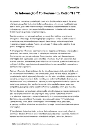Se Informação É Conhecimento, Então TI é TC

No panorama competitivo pautado pela construção de diferenciação a partir dos ativos
intangíveis, o papel do Conhecimento Corporativo, como ativo central e viabilizador dos
demais ativos, passa a ter relevância ímpar, uma vez que praticamente todas as trocas
realizadas pela empresa com seus stakeholders podem ser realizadas de forma virtual
(bitizável), com o apoio do avanço tecnológico.

Quando pensamos em tecnologia aplicada ao mundo dos negócios, naturalmente
enxergamos a Tecnologia da Informação (TI) e suas práticas como a exata tradução do
processo de geração de Conhecimento a partir da tecnologia aplicada às relações e
relacionamentos corporativos. Porém, a própria sigla TI indica qual é o objetivo dessa
prática de negócios: informação.

A diferença entre informação e conhecimento não é apenas semântica ou uma relação de
parte-todo. Certamente, os dados e as informações compõem um determinado
Conhecimento, mas não são os únicos. Conhecimento é muito mais do que dados ou
informações bem organizadas. Conhecimento é o resultado de um processo intelectual
humano profundo, de interpretação e tradução de sua realidade, que quando realizado por
múltiplos indivíduos organizados em trocas cotidianas formam a realidade corporativa, o
Conhecimento Corporativo.

Assim, a informação de per se (a exceção das situações em que esta é exclusiva) não pode
ser considerada Conhecimento, e por conseqüência, ativo. Por este motivo, o suporte da
tecnologia não poderá ser para a informação, mas sim para a geração do conhecimento. Do
contrário, temos um monte de dados reunidos, que podem ter finalidades diversas, mas
não um ativo de valor, uma vez que a informação, em sua grande maioria não é perene. De
outra forma, podemos dizer que Conhecimento é Informação formatada para o uso
competitivo, que agrega valor e causa transformações, decisões, enfim, gera impactos.

Ao invés do uso da tecnologia para a informação, a tendência que se mostra mais relevante
para a evolução competitiva das corporações e do papel de TI (de área e atividade
operacional de suporte para competência estratégica) é construir uma base sustentável de
Conhecimento passível de ser formatado e gerenciado, através da TC (Tecnologia do
Conhecimento). Afinal, o que é tecnologia do conhecimento, senão gerar, reter,
armazenar, combinar, disseminar, compartilhar e proteger conhecimento (além de apenas
informação)?

A Tecnologia do Conhecimento é a vertente da tecnologia que compreende o fluxo de
construção de valor através do conhecimento em sua visão ampla e sistêmica, habilitando
e potencializando, com ferramental e expertise tecnológica, cada Troca, Relação e


  B2B e Cadeias Digitalmente Integradas | Melhores Análises, Melhores Insights           22
 