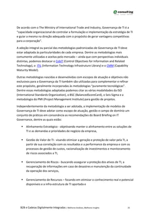 De acordo com o The Ministry of International Trade and Industry, Governança de TI é a
“capacidade organizacional de controlar a formulação e implementação da estratégia de TI
e guiar a mesma na direção adequada com o propósito de gerar vantagens competitivas
para a corporação”.

A adoção integral ou parcial das metodologias padronizadas de Governança de TI deve
estar adaptada às particularidades de cada empresa. Dentre as metodologias mais
comumente utilizadas e aceitas pelo mercado – ainda que com perspectivas individuais
distintas, podemos destacar o CobIT (Control Objectives for Information and Related
Technology), o ITIL (Information Technology Infrastruture Library) e o CMM (Capability
Maturity Model).

Outras metodologias nascidas e desenvolvidas com escopos de atuação e objetivos não
exclusivos para a Governança da TI também são utilizadas para complementar e refinar
este propósito, geralmente incorporadas às metodologias “puramente tecnológicas”.
Dentre essas metodologias adaptadas podemos citar as várias modalidades da ISO
(International Standards Organization), o BSC (BalancedScoreCard), o Seis Sigma e a
metodologia do PMI (Project Management Institute) para gestão de projetos.

Independentemente da metodologia a ser adotada, a implementação de modelos de
Governança de TI deve adotar como escopo de atuação, gestão e campo de domínio um
conjunto de práticas em consonância as recomendações do Board Briefing on IT
Governance, dentre as quais estão:

      Alinhamento Estratégico - objetivando manter o alinhamento entre as soluções de
       TI e as demandas e prioridades de negócio da empresa,

      Gestão do Valor de TI - visando otimizar a geração e proteção de valor pela TI, a
       partir de sua correlação com os resultados e a performance da empresa e com os
       processos de gestão de custos, racionalização de investimentos e monitoramento
       de riscos associados a TI,

      Gerenciamento de Riscos - buscando assegurar a proteção dos ativos de TI, a
       recuperação de informações em caso de desastres e manutenção da continuidade
       da operação dos serviços,

      Gerenciamento de Recursos – focando em otimizar o conhecimento real e potencial
       disponíveis e a infra-estrutura de TI aportada e




  B2B e Cadeias Digitalmente Integradas | Melhores Análises, Melhores Insights        25
 