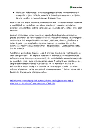    Medidas de Performance – estruturadas para possibilitar o acompanhamento da
       entrega dos projetos de TI, das metas de TI, de seu impacto nas metas e objetivos
       da empresa, além da monitoria do nível de seus serviços.

Por tudo isto, não restam dúvidas de que a Governança de TI é de grande importância para
a saudabilidade e a consistência operacional do ambiente corporativo; entretanto, o
desafio de alinhamento do binômio tecnologia-negócios, via de regra, é o fator crítico a ser
resolvido.

Variáveis e recursos de grande impacto nas organizações estão em jogo, assim como
grandes orçamentos e a continuidade dos negócios. O desenvolvimento e a manutenção de
um chassis de TI de alta performance (arquitetura, workflows, sistemas, plataformas e
infra-estrutura) requerem altos investimentos e exigem, em contrapartida, um alto
desempenho nos níveis de gestão dos ativos e dos processos de TI, cada vez mais exatos,
claros e objetivos.

Acreditamos que muito do desgaste, perda de energia e situações mal resolvidas entre as
áreas de negócio e de TI das empresas poderiam ser resolvidas ou dirimidas mediante o
esforço mútuo de alinhamento e compreensão das particularidades, necessidades e gestão
de capacidades entre o que o negócio espera e o que a TI pode entregar. Isso só pode ser
atingido se houver compreensão mútua de cada um dos domínios de atuação dos
envolvidos e se houver a integração de ambas na “mesma página do livro”. Em outras
palavras, a Governança de TI é fundamental, mas Governança de TI alinhada à Governança
Corporativa é fundamental e funciona melhor.



http://www.e-consultingcorp.com.br/midia/ultimos-artigos/governanca-de-ti-e-
governanca-coporativa-na/?searchterm=neg%C3%B3cios




  B2B e Cadeias Digitalmente Integradas | Melhores Análises, Melhores Insights         26
 