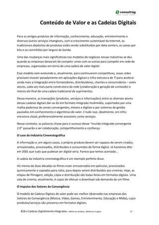 Conteúdo de Valor e as Cadeias Digitais

Para os antigos produtos de informação, conhecimento, educação, entretenimento e
diversos outros serviços intangíveis, com o crescimento sustentável da Internet, os
tradicionais depósitos de produtos estão sendo substituídos por data-centers, as caixas por
bits e os caminhões por largura de banda.

Uma das mudanças mais significativas nos modelos de negócios nessas indústrias se deu
quando as empresas deixaram de competir umas com as outras para competir em rede de
empresas, organizadas em torno de uma cadeia de valor digital.

Esse modelo vem evoluindo e, atualmente, para continuarem competitivas, essas redes
precisam investir pesadamente em aplicações digitais e infra-estrutura de TI para acelerar
ainda mais a integração entre fornecedores, distribuidores, clientes e consumidores – estes
atores, cada vez mais parte construtora da rede (colaboração e geração de conteúdo) e
menos elo final de uma cadeia tradicional de suprimentos.

Dessa maneira, as transações (produtos, serviços e informações) entre os diversos atores
dessas cadeias digitais dar-se-ão em formato integrado multimídia, suportados por uma
malha poderosa de canais convergentes, móveis e digitais e por sistemas de gestão
pautados em conhecimento e algoritmos de valor. E tudo isso, idealmente, em infra-
estrutura cloud, preferencialmente acessíveis como serviços.

Nesse contexto, as palavras-chave para o sucesso desse “mundo integrado convergente
2.0” passarão a ser colaboração, compartilhamento e confiança.

O case da Indústria Cinematográfica

A informação e, em alguns casos, o próprio produto devem ser capazes de serem criados,
armazenados, processados, distribuídos e consumidos de forma digital. Já havíamos dito
em 2001 que tudo que pudesse ser digital seria. Parece que temos acertado...

A cadeia da indústria cinematográfica é um exemplo perfeito disso.

Há menos de duas décadas os filmes eram armazenados em películas, processados
quimicamente e copiados para rolos, para depois serem distribuídos aos cinemas. Hoje, as
etapas de filmagem, edição, cópia e distribuição são todas feitas em formatos digitais. Uma
sala de cinema, atualmente, é capaz de efetuar o download sob demanda de um filme.

O Impulso dos Setores da Convergência

O modelo de Cadeias Digitais de valor pode ser melhor observado nas empresas dos
Setores da Convergência (Música, Vídeo, Games, Entretenimento, Educação e Mídia), cujos
produtos/serviços são pioneiros em formatos digitais.

  B2B e Cadeias Digitalmente Integradas | Melhores Análises, Melhores Insights        27
 