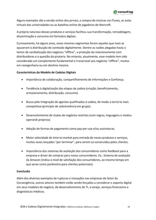 Alguns exemplos são a versão online dos jornais, a compra de músicas via iTunes, as aulas
virtuais das universidades ou as batalhas online de jogadores de Warcraft.

A própria natureza desses produtos e serviços facilitou sua transformação, remodelagem,
disseminação e consumo em formatos digitais.

Curiosamente, há alguns anos, esses mesmos segmentos foram aqueles que mais se
opuseram à distribuição de conteúdo digitalmente. Dentre as razões alegadas havia o
temor de canibalização dos negócios “offline”, a proteção do relacionamento com
distribuidores e a questão da pirataria. No entanto, atualmente, esse modelo tem sido
considerado um complemento fundamental e irreversível aos negócios “offline”, muitos
em reengenharia ou em declínio mesmo.

Características do Modelo de Cadeias Digitais

   •   Importância de colaboração, compartilhamento de informações e Confiança.

   •   Tendência à digitalização das etapas da cadeia (criação, beneficiamento,
       armazenamento, distribuição, consumo).

   •   Busca pela integração de agentes qualificados à cadeia, de modo a torná-la mais
       competitiva (princípio de sobrevivência em grupo).

   •   Desenvolvimento de clubes de negócios restritos (com regras, linguagens e modus-
       operandi próprios).

   •   Adoção de formas de pagamento como pay-per-use e/ou assinaturas.

   •   Maior velocidade de time to market para entrada de novos produtos e serviços,
       muitas vezes lançados “por terminar”, para serem co-construídos pelos clientes.

   •   Importância dos sistemas de avaliação dos consumidores como feedback para a
       empresa e driver de compras para novos consumidores. Ex.: Sistema de avaliação
       da Amazon (indica o nível de satisfação dos consumidores, ao mesmo tempo em
       que serve como parâmetro para clientes potenciais).

Conclusão

Além dos diversos exemplos de rupturas e inovações nas empresas do Setor da
Convergência, outros setores também estão sendo forçados a considerar o aspecto digital
em seus modelos de negócio, de desenvolvimento de TI, a varejo, serviços financeiros e
diagnósticos médicos.



  B2B e Cadeias Digitalmente Integradas | Melhores Análises, Melhores Insights        28
 