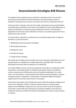 Desenvolvendo Estratégias B2B Eficazes

O management das companhias passa a perceber a importância de ter uma estrutura
pensante que tire benefícios da Internet. Mas quais são estes benefícios e quais os
obstáculos necessários para se montar uma estrutura funcional e rentável para Internet?

Vamos por partes. Cada país, cada setor de atuação, cada empresa, possui especificidades
que ditarão quais os benefícios, como obter esses benefícios e quais as dificuldades para se
atingir esses benefícios. As empresas possuem diferentes níveis de “internetização” e
dependem da Internet de maneiras diferentes. Portanto, os resultados aparecem de forma
distinta para cada uma delas.

Em nossa análise e experiência, acreditamos que uma empresa pode extrair os seguintes
benefícios a a partir da Internet:

 1. (Re)definição de posicionamento estratégico;

 2. Otimização de processos;

 3. Redução de custos;

 4. Aumento de receita;

 5. Criação de valor intangível.

Para atingir este resultado, deve-se analisar quais os pré-requisitos e dificuldades que uma
empresa pode ter na adoção de um modelo operacional, seja B2B ou B2C. As maiores
dificuldades certamente estão na adoção de um modelo B2B.

Um modelo B2B gera maiores custos de transição por consumidor em comparação ao B2C.
Tipicamente, num modelo de B2C, há múltiplos fornecedores similares de produtos e
serviços, enquanto que no B2B existem poucos fornecedores qualificados. Por muitas
vezes, a fim de maximizar o retorno potencial do modelo transacional adotado, a empresa
compradora (existe a compradora e a fornecedora no modelo de B2B) é encorajada a
adaptar parte de sua estrutura para facilitar as transações.

Outro fatores que validam esta afirmação são o preço médio dos produtos vendidos (que é
muito maior no B2B que no B2C) e o fato do relacionamento com os clientes dever
objetivar maior fidelidade e longo prazo (uma vez que há maior custo de transição por
consumidor e preço médio mais elevado para os produtos vendidos). Vale realçar que
modelo de receitas de um B2B não é totalmente dependente do número de consumidores
e visitantes.




   B2B e Cadeias Digitalmente Integradas | Melhores Análises, Melhores Insights         3
 