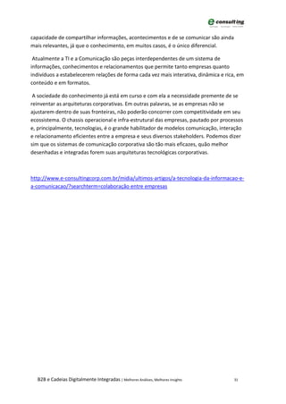 capacidade de compartilhar informações, acontecimentos e de se comunicar são ainda
mais relevantes, já que o conhecimento, em muitos casos, é o único diferencial.

 Atualmente a TI e a Comunicação são peças interdependentes de um sistema de
informações, conhecimentos e relacionamentos que permite tanto empresas quanto
indivíduos a estabelecerem relações de forma cada vez mais interativa, dinâmica e rica, em
conteúdo e em formatos.

 A sociedade do conhecimento já está em curso e com ela a necessidade premente de se
reinventar as arquiteturas corporativas. Em outras palavras, se as empresas não se
ajustarem dentro de suas fronteiras, não poderão concorrer com competitividade em seu
ecossistema. O chassis operacional e infra-estrutural das empresas, pautado por processos
e, principalmente, tecnologias, é o grande habilitador de modelos comunicação, interação
e relacionamento eficientes entre a empresa e seus diversos stakeholders. Podemos dizer
sim que os sistemas de comunicação corporativa são tão mais eficazes, quão melhor
desenhadas e integradas forem suas arquiteturas tecnológicas corporativas.



http://www.e-consultingcorp.com.br/midia/ultimos-artigos/a-tecnologia-da-informacao-e-
a-comunicacao/?searchterm=colaboração entre empresas




  B2B e Cadeias Digitalmente Integradas | Melhores Análises, Melhores Insights       31
 