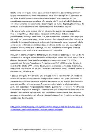 Não há como ser de outra forma. Novas versões de aplicativos de escritório prometem
ligação com redes sociais, como o Facebook ou o que existir de hype até lá. Softwares de
voz sobre IP (VoIP) se misturam com instant messengers, mashups começam a ser
encarados como uma nova camada na infra-estrutura de TI, etc. A Web 2.0 é distribuída
em armazenamento, processamento e disseminação. É o mundo da produção em massa de
conteúdo usando-se como insumo o conteúdo alheio misturado ao próprio.

2.0 é a nova bolha nesse ramo de internet e informática que vive de sucessivas bolhas.
Para as companhias, a adoção dessas novidades com finalidade de business (de
produtividade a vendas) é lenta ainda. Mas, com as demandas crescentes sobre ampliação
dos negócios, conquista de novos clientes, aumento da colaboração entre funcionários e a
utilização de meios ecologicamente sustentáveis (menos papel e menos hardware), não há
como não ter certeza da concretização dessa tendência. Se não para uma automação de
processos braçais, como foi a TI até hoje, será para aumentar a distribuição e coleta de
conhecimento para otimizar os afazeres e rotinas da companhia.

Hoje, vemos apenas um aparato de tecnologias dinâmicas que podem ou não ser usadas na
automatização de algum processo dentro das corporações. Com o passar dos anos, e com a
chegada da chamada Geração Y (formada por pessoas nascidas entre 1978 e 1994,
precedida pela Geração “baby boomers", nascida entre 1945 e 1961, e pela a Geração X,
nascida entre 1962 e 1977) ao reino das atividades gerenciais e ao mercado de consumo,
esse quadro será mudado aos poucos. É o mesmo caminho que tomou a Internet comercial
durante toda a década de 90.

É possível enxergar a Web 2.0 como uma evolução do “faça-você-mesmo”. Em vez de kits
de mecânica e marcenaria, essa nova onda provê ferramentas para que o consumidor se
aproxime do produto de consumo e o ajude a transformar em um produto do consumidor,
para o consumidor, pelo consumidor. A empresa, meio criativo e produtivo para isso,
ganha com a adesão de “força especial de trabalho qualificado” – os usuários “construtores
e refinadores de produtos e serviços”. Essa transformação da empresa em redes amplas de
trabalho colaborativo é algo que ainda está ganhando corpo nos dias de hoje e veremos,
com certeza, seu resultado mais à frente, nas prateleiras das lojas virtuais ou no desktop da
recepcionista das empresas.



http://www.e-consultingcorp.com.br/midia/ultimos-artigos/a-web-2.0-o-mundo-cloud-e-
as-empresas/?searchterm=redes de colaboração entre empresas




   B2B e Cadeias Digitalmente Integradas | Melhores Análises, Melhores Insights         33
 