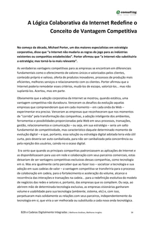 A Lógica Colaborativa da Internet Redefine o
                  Conceito de Vantagem Competitiva

No começo da década, Michael Porter, um dos maiores especialistas em estratégia
corporativa, disse que “a Internet não mudaria as regras do jogo para as indústrias
existentes ou companhias estabelecidas”. Porter afirmou que “a Internet não substituiria
a estratégia; mas torná-la-ia mais relevante”.

As verdadeiras vantagens competitivas para as empresas se encontram em diferenciais
fundamentais como o oferecimento de valores únicos e valorizados pelos clientes,
conteúdo próprio e valioso, oferta de produtos inovadores, processos de produção mais
eficientes, melhores serviços e relacionamento com os clientes. Porter afirmou que a
Internet poderia remodelar esses critérios, mudá-los de escopo, valorizá-los... mas não
suplantá-los. Acertou, mas em parte.

Obviamente que a adoção corporativa da Internet se mostrou, quando estática, uma
vantagem competitiva não duradoura. Venceram os desafios da evolução aquelas
empresas que compreenderam que em cada momento – em cada onda da Web –
experimentar era preciso. Venceram as empresas que reconheceram que nos momentos
de “corrida” pela transformação das companhias, a adoção inteligente dos ambientes,
ferramentas e possibilidades proporcionadas pela Web em seus processos, transações,
gestão, relacionamentos e comunicação – ou seja, em sua estratégia – seria um salto
fundamental de competitividade, mas característico daquele determinado momento da
evolução digital – e que, portanto, essa solução ou estratégia digital adotada teria vida útil
curta, pois deveria ser auto-canibalizada, para não ser canibalizada pela concorrência ou
pela rejeição dos usuários, caindo no o ocaso digital.

 Era certo que quando as principais companhias padronizassem as aplicações de Internet e
as disponibilizassem para uso em rede e colaboração com seus parceiros comerciais, estas
deixariam de ser vantagens competitivas exclusivas dessas companhias, como tecnologia
em si. Mas era igualmente certo perceber que ao fazer isso – socializar a tecnologia e sua
adoção em suas cadeias de valor – a vantagem competitiva se transferiria para o processo
de colaboração em cadeia, para o fortalecimento e aceleração do volume, alcance e
recorrência das interações e transações na cadeia... para a redefinição evolutiva do modelo
de negócios das redes e setores e, portanto, das empresas que os compõem. Ou seja, ao
abrirem mão de determinada tecnologia exclusiva, as empresas visionárias ganharam
volume e usabilidade para sua tecnologia (ambiente, sistema, etc) e, com isso,
perpetuaram mais solidamente as relações com seus parceiros, independentemente da
tecnologia em si, que viria a ser melhorada ou substituída a cada nova onda tecnológica.


   B2B e Cadeias Digitalmente Integradas | Melhores Análises, Melhores Insights           34
 