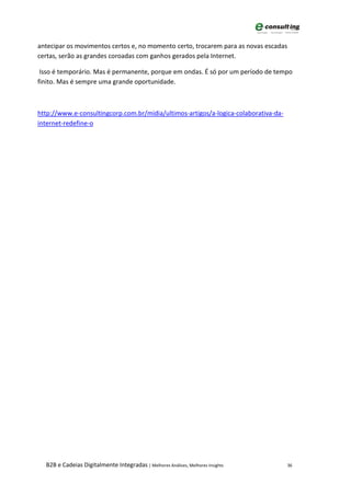antecipar os movimentos certos e, no momento certo, trocarem para as novas escadas
certas, serão as grandes coroadas com ganhos gerados pela Internet.

 Isso é temporário. Mas é permanente, porque em ondas. É só por um período de tempo
finito. Mas é sempre uma grande oportunidade.



http://www.e-consultingcorp.com.br/midia/ultimos-artigos/a-logica-colaborativa-da-
internet-redefine-o




  B2B e Cadeias Digitalmente Integradas | Melhores Análises, Melhores Insights       36
 