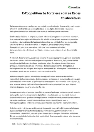 E-Coopetition Se Fortalece com as Redes
                                            Colaborativas

Cada vez mais as empresas buscam um modelo organizacional e de operações mais enxuto
e flexível, objetivando sua adequação rápida às condições de mercado e buscando
vantagens competitivas pela constante inovação e reinvenção de si mesmas.

Dentro desta filosofia, as empresas passam a focar seus negócios no seu “core business”,
buscando na Tecnologia da Informação (TI) subsídios que possam automatizar processos
mecânicos e burocráticos não ligados diretamente a sua atividade fim. Isto tem gerado
uma maior divisão de trabalho entre as empresas, envolvendo vários perfis de
fornecedores, parceiros e terceiros, cada qual com suas especializações,
conseqüentemente estreitando as relações entre os vários players de um determinado
setor.

A Internet, de certa forma, quebrou o conceito de clusters geográficos, gerando o conceito
de clusters (redes, comunidades) empresariais por setor de atuação, foco, similaridade e
complementaridade de estratégias, objetivos e ações. Entretanto, temos visto como
principais inibidores à evolução e formação destes novos ambientes de negócios, a
heterogeneidade dos estágios tecnológicos de empresas e a diferença de tamanho entre as
empresas - ainda que pertencentes a um mesmo segmento.

As empresas participantes dessas redes de negócios online devem ter em mente a
necessidade de homogeneização de tecnologias e protocolos de comunicação entre si, pois
somente desta forma todos os participantes serão capazes de “conversar com o outro”, ou
seja, enviar e receber dados e informações em formato compatível com seus sistemas
internos de gestão (ex. erp, crm, eis, sfa, etc).

Uma vez superadas as barreiras tecnológicas, as relações intra e interempresariais, quando
convergidas a um mesmo ambiente digital (um e-marketplace, por exemplo), formam
clusters empresariais que realizam negócios que competem em seus aspectos redundantes
na venda, colaboram entre si no momento da compra e contribuem para a
heterogeneização do ambiente com seus aspectos não redundantes e complementares.

Anteriormente restritos aos ambientes do tipo portal, com a Web 2.0 esses marketplaces
digitais transbordaram as fronteiras de seu domínio www, germinando em redes e
comunidades coopetitivas, uma vez que a colaboração é desígnio central dos ambientes
2.0 e a competição é efeito natural da proximidade de empresas do mesmo setor ou com o
mesmo mercado.

  B2B e Cadeias Digitalmente Integradas | Melhores Análises, Melhores Insights        37
 