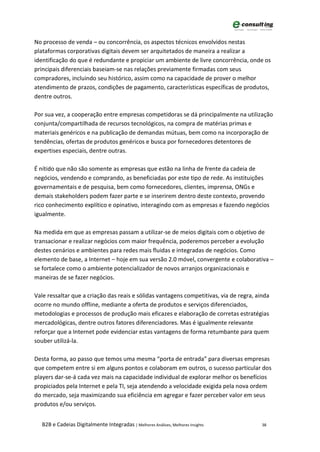 No processo de venda – ou concorrência, os aspectos técnicos envolvidos nestas
plataformas corporativas digitais devem ser arquitetados de maneira a realizar a
identificação do que é redundante e propiciar um ambiente de livre concorrência, onde os
principais diferenciais baseiam-se nas relações previamente firmadas com seus
compradores, incluindo seu histórico, assim como na capacidade de prover o melhor
atendimento de prazos, condições de pagamento, características específicas de produtos,
dentre outros.

Por sua vez, a cooperação entre empresas competidoras se dá principalmente na utilização
conjunta/compartilhada de recursos tecnológicos, na compra de matérias primas e
materiais genéricos e na publicação de demandas mútuas, bem como na incorporação de
tendências, ofertas de produtos genéricos e busca por fornecedores detentores de
expertises especiais, dentre outras.

É nítido que não são somente as empresas que estão na linha de frente da cadeia de
negócios, vendendo e comprando, as beneficiadas por este tipo de rede. As instituições
governamentais e de pesquisa, bem como fornecedores, clientes, imprensa, ONGs e
demais stakeholders podem fazer parte e se inserirem dentro deste contexto, provendo
rico conhecimento explítico e opinativo, interagindo com as empresas e fazendo negócios
igualmente.

Na medida em que as empresas passam a utilizar-se de meios digitais com o objetivo de
transacionar e realizar negócios com maior frequência, poderemos perceber a evolução
destes cenários e ambientes para redes mais fluidas e integradas de negócios. Como
elemento de base, a Internet – hoje em sua versão 2.0 móvel, convergente e colaborativa –
se fortalece como o ambiente potencializador de novos arranjos organizacionais e
maneiras de se fazer negócios.

Vale ressaltar que a criação das reais e sólidas vantagens competitivas, via de regra, ainda
ocorre no mundo offline, mediante a oferta de produtos e serviços diferenciados,
metodologias e processos de produção mais eficazes e elaboração de corretas estratégias
mercadológicas, dentre outros fatores diferenciadores. Mas é igualmente relevante
reforçar que a Internet pode evidenciar estas vantagens de forma retumbante para quem
souber utilizá-la.

Desta forma, ao passo que temos uma mesma “porta de entrada” para diversas empresas
que competem entre si em alguns pontos e colaboram em outros, o sucesso particular dos
players dar-se-á cada vez mais na capacidade individual de explorar melhor os benefícios
propiciados pela Internet e pela TI, seja atendendo a velocidade exigida pela nova ordem
do mercado, seja maximizando sua eficiência em agregar e fazer perceber valor em seus
produtos e/ou serviços.


   B2B e Cadeias Digitalmente Integradas | Melhores Análises, Melhores Insights          38
 