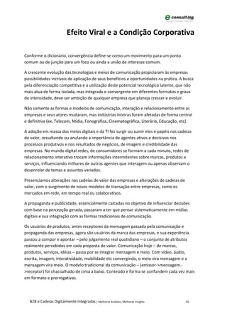 Efeito Viral e a Condição Corporativa

Conforme o dicionário, convergência define-se como um movimento para um ponto
comum ou de junção para um foco ou ainda a união de interesse comum.

A crescente evolução das tecnologias e meios de comunicação propiciaram às empresas
possibilidades incríveis de aplicação de seus benefícios e oportunidades na prática. A busca
pela diferenciação competitiva e a utilização deste potencial tecnológico latente, que não
mais atua de forma isolada, mas integrada e convergente em diferentes formatos e graus
de intensidade, deve ser ambição de qualquer empresa que planeja crescer e evoluir.

Não somente as formas e modelos de comunicação, interação e relacionamento entre as
empresas e seus atores mudaram, mas indústrias inteiras foram afetadas de forma central
e definitiva (ex. Telecom, Mídia, Fonográfica, Cinematográfica, Literária, Educação, etc).

A adoção em massa dos meios digitais e da TI fez surgir ou sumir elos e papéis nas cadeias
de valor, ressaltando ou anulando a importância de agentes ativos e decisivos nos
processos produtivos e nos resultados de negócios, de imagem e credibilidade das
empresas. No mundo digital redes, de consumidores se formam a cada minuto, redes de
relacionamento interativo trocam informações intermitentes sobre marcas, produtos e
serviços, influenciando milhares de outros agentes que interagem ou apenas observam o
desenrolar de temas e assuntos variados.

Presenciamos alterações nas cadeias de valor das empresas e alterações de cadeias de
valor, com o surgimento de novos modelos de transação entre empresas, como os
mercados em rede, em tempo real ou colaborativos.

A propaganda e publicidade, essencialmente calcadas no objetivo de influenciar decisões
com base na percepção gerada, passaram a ter que pensar sistematicamente em mídias
digitais e sua integração com as formas tradicionais de comunicação.

Os usuários de produtos, antes receptores da mensagem passada pela comunicação e
propaganda das empresas, agora são usuários da marca das empresas, e sua experiência
passou a compor e apontar – pelo julgamento real quotidiano – o conjunto de atributos
realmente percebidos em cada proposta de valor. Comunicação hoje – de marcas,
produtos, serviços, idéias – passa por se integrar mensagem e meio. Com vídeo, áudio,
escrita, imagem, interatividade, mobilidade etc convergindo, o meio vira mensagem e a
mensagem vira meio. O modelo tradicional da comunicação – (emissor->mensagem.-
>receptor) foi chacoalhado de cima a baixo. Conteúdo e forma se confundem cada vez mais
em formato e prerrogativas.




  B2B e Cadeias Digitalmente Integradas | Melhores Análises, Melhores Insights         40
 