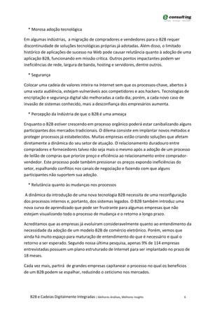 * Morosa adoção tecnológica

Em algumas indústrias, a migração de compradores e vendedores para o B2B requer
discontinuidade de soluções tecnológicas próprias já adotadas. Além disso, o limitado
histórico de aplicações de sucesso na Web pode causar relutância quanto à adoção de uma
aplicação B2B, funcionando em missão crítica. Outros pontos impactantes podem ser
ineficiências de rede, largura de banda, hosting e servidores, dentre outros.

  * Segurança

Colocar uma cadeia de valores inteira na Internet sem que os processos-chave, abertos à
uma vasta audiência, estejam vulneráveis aos competidores e aos hackers. Tecnologias de
encriptação e segurança digital são melhoradas a cada dia; porém, a cada novo caso de
invasão de sistemas conhecido, mais a desconfiança dos empresários aumenta.

  * Percepção da Indústria de que o B2B é uma ameaça

Enquanto o B2B estiver crescendo em processo orgânico poderá estar canibalizando alguns
participantes dos mercados tradicionais. O dilema consiste em implantar novos métodos e
proteger processos já estabelecidos. Muitas empresas estão criando soluções que afetam
diretamente a dinâmica do seu setor de atuação. O relacionamento duradouro entre
compradores e fornecedores talvez não seja mais o mesmo após a adoção de um processo
de leilão de compras que priorize preço e eficiência ao relacionamento entre comprador-
vendedor. Este processo pode também pressionar os preços expondo ineficiências do
setor, espalhando conflitos nos canais de negociação e fazendo com que alguns
participantes não suportem sua adoção.

  * Relutância quanto às mudanças nos processos

A dinâmica da introdução de uma nova tecnologia B2B necessita de uma reconfiguração
dos processos internos e, portanto, dos sistemas legados. O B2B também introduz uma
nova curva de aprendizado que pode ser frustrante para algumas empresas que não
estejam visualizando todo o processo de mudança e o retorno a longo prazo.

Acreditamos que as empresas já evoluíram consideravelmente quanto ao entendimento da
necessidade da adoção de um modelo B2B de comércio eletrônico. Porém, vemos que
ainda há muito espaço para maturação de entendimento do que é necessário e qual o
retorno a ser esperado. Segundo nossa última pesquisa, apenas 9% de 114 empresas
entrevistadas possuem um plano estruturado de Internet para ser implantado no prazo de
18 meses.

Cada vez mais, partirá de grandes empresas capitanear o processo no qual os benefícios
de um B2B podem se espalhar, reduzindo o ceticismo nos mercados.




   B2B e Cadeias Digitalmente Integradas | Melhores Análises, Melhores Insights     6
 