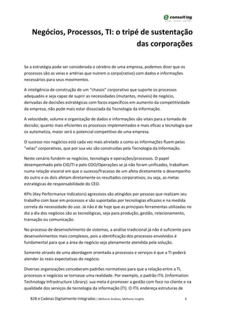 Negócios, Processos, TI: o tripé de sustentação
                                    das corporações

Se a estratégia pode ser considerada o cérebro de uma empresa, podemos dizer que os
processos são as veias e artérias que nutrem o corpo(rativo) com dados e informações
necessários para seus movimentos.

A inteligência de construção de um “chassis” corporativo que suporte os processos
adequados e seja capaz de suprir as necessidades (mutantes, móveis) de negócio,
derivadas de decisões estratégicas com focos específicos em aumento da competitividade
da empresa, não pode mais estar dissociada da Tecnologia da Informação.

A velocidade, volume e organização de dados e informações são vitais para a tomada de
decisão; quanto mais eficientes os processos implementados e mais eficaz a tecnologia que
os automatiza, maior será o potencial competitivo de uma empresa.

O sucesso nos negócios está cada vez mais atrelado a como as informações fluem pelas
“veias” corporativas, que por sua vez são construídas pela Tecnologia da Informação.

Neste cenário fundem-se negócios, tecnologia e operações/processos. O papel
desempenhado pelo CIO/TI e pelo COO/Operações se já não foram unificados, trabalham
numa relação visceral em que o sucesso/fracasso de um afeta diretamente o desempenho
do outro e os dois afetam diretamente os resultados corporativos; ou seja, as metas
estratégicas de responsabilidade do CEO.

KPIs (Key Performance Indicators) agressivos são atingidos por pessoas que realizam seu
trabalho com base em processos e são suportadas por tecnologias eficazes e na medida
correta da necessidade do uso. Já não é de hoje que as principais ferramentas utilizadas no
dia a dia dos negócios são as tecnológicas, seja para produção, gestão, relacionamento,
transação ou comunicação.

No processo de desenvolvimento de sistemas, a análise tradicional já não é suficiente para
desenvolvimentos mais complexos, pois a identificação dos processos envolvidos é
fundamental para que a área de negócio seja plenamente atendida pela solução.

Somente através de uma abordagem orientada a processos e serviços é que a TI poderá
atender às reais expectativas do negócio.

Diversas organizações conceberam padrões normativos para que a relação entre a TI,
processos e negócios se tornasse uma realidade. Por exemplo, o padrão ITIL (Information
Technology Infrastructure Library): sua meta é promover a gestão com foco no cliente e na
qualidade dos serviços de tecnologia da informação (TI). O ITIL endereça estruturas de

   B2B e Cadeias Digitalmente Integradas | Melhores Análises, Melhores Insights        8
 